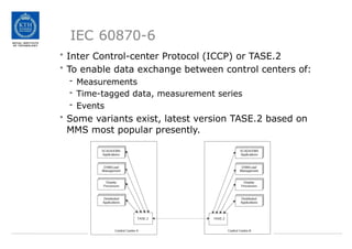 IEC 60870-6
• Inter Control-center Protocol (ICCP) or TASE.2
• To enable data exchange between control centers of:
- Measurements
- Time-tagged data, measurement series
- Events
• Some variants exist, latest version TASE.2 based on
MMS most popular presently.
 