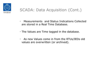 SCADA: Data Acquisition (Cont.)
• Measurements and Status Indications Collected
are stored in a Real Time Database.
• The Values are Time tagged in the database.
• As new Values come in from the RTUs/IEDs old
values are overwritten (or archived).
 