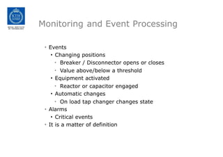 Monitoring and Event Processing
• Events
• Changing positions
• Breaker / Disconnector opens or closes
• Value above/below a threshold
• Equipment activated
• Reactor or capacitor engaged
• Automatic changes
• On load tap changer changes state
• Alarms
• Critical events
• It is a matter of definition
 