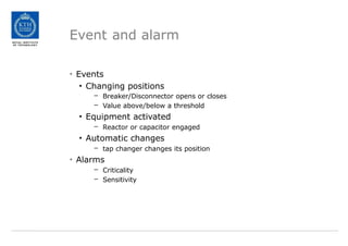 Event and alarm
• Events
• Changing positions
– Breaker/Disconnector opens or closes
– Value above/below a threshold
• Equipment activated
– Reactor or capacitor engaged
• Automatic changes
– tap changer changes its position
• Alarms
– Criticality
– Sensitivity
 