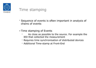 Time stamping
• Sequence of events is often important in analysis of
chains of events
• Time stamping of Events
- As close as possible to the source. For example the
IED that collected the measurement
- Requires time synchronisation of distributed devices
- Additional Time-stamp at Front-End
 