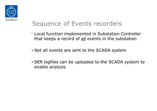 Sequence of Events recorders
• Local function implemented in Substation Controller
that keeps a record of all events in the substation
• Not all events are sent to the SCADA system
• SER logfiles can be uploaded to the SCADA system to
enable analysis
 