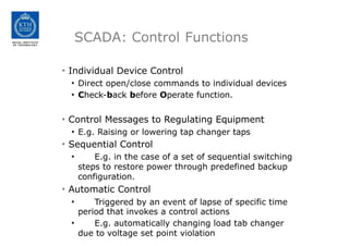 SCADA: Control Functions
• Individual Device Control
• Direct open/close commands to individual devices
• Check-back before Operate function.
• Control Messages to Regulating Equipment
• E.g. Raising or lowering tap changer taps
• Sequential Control
• E.g. in the case of a set of sequential switching
steps to restore power through predefined backup
configuration.
• Automatic Control
• Triggered by an event of lapse of specific time
period that invokes a control actions
• E.g. automatically changing load tab changer
due to voltage set point violation
 