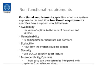 Non functional requirements
Functional requirements specifies what is a system
suppose to do and Non functional requirements
specifies how a system should behave.
• Availability
- the ratio of uptime to the sum of downtime and
uptime.
• Maintainability
- Repairing time for hardware and software
• Scalability
- How easy the system could be expand
• Security
- See SCADA security guest lecture
• Interoperability/Openess
- how easy can the system be integrated with
systems from other vendors
 