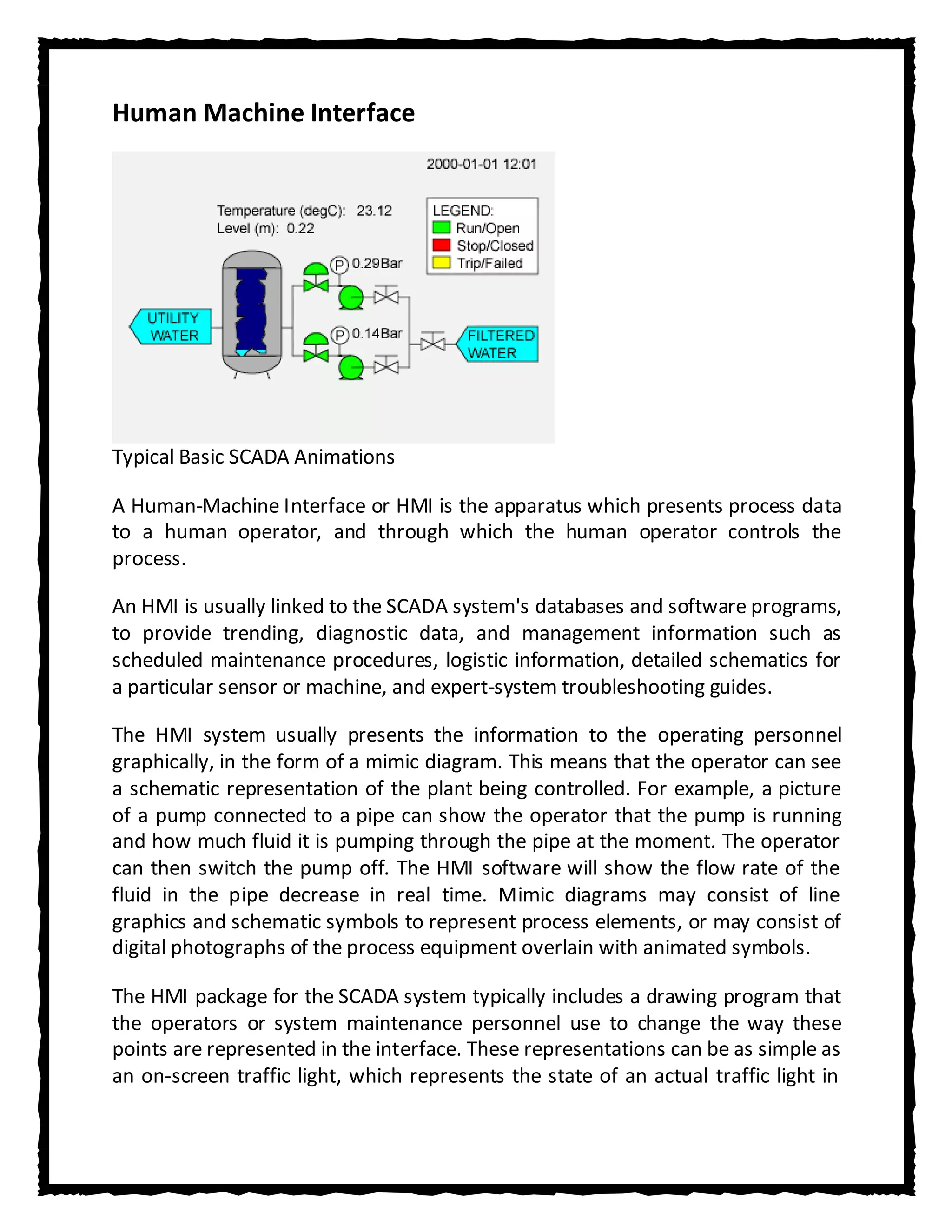 Human Machine Interface




Typical Basic SCADA Animations

A Human-Machine Interface or HMI is the apparatus which presents process data
to a human operator, and through which the human operator controls the
process.

An HMI is usually linked to the SCADA system's databases and software programs,
to provide trending, diagnostic data, and management information such as
scheduled maintenance procedures, logistic information, detailed schematics for
a particular sensor or machine, and expert-system troubleshooting guides.

The HMI system usually presents the information to the operating personnel
graphically, in the form of a mimic diagram. This means that the operator can see
a schematic representation of the plant being controlled. For example, a picture
of a pump connected to a pipe can show the operator that the pump is running
and how much fluid it is pumping through the pipe at the moment. The operator
can then switch the pump off. The HMI software will show the flow rate of the
fluid in the pipe decrease in real time. Mimic diagrams may consist of line
graphics and schematic symbols to represent process elements, or may consist of
digital photographs of the process equipment overlain with animated symbols.

The HMI package for the SCADA system typically includes a drawing program that
the operators or system maintenance personnel use to change the way these
points are represented in the interface. These representations can be as simple as
an on-screen traffic light, which represents the state of an actual traffic light in
 