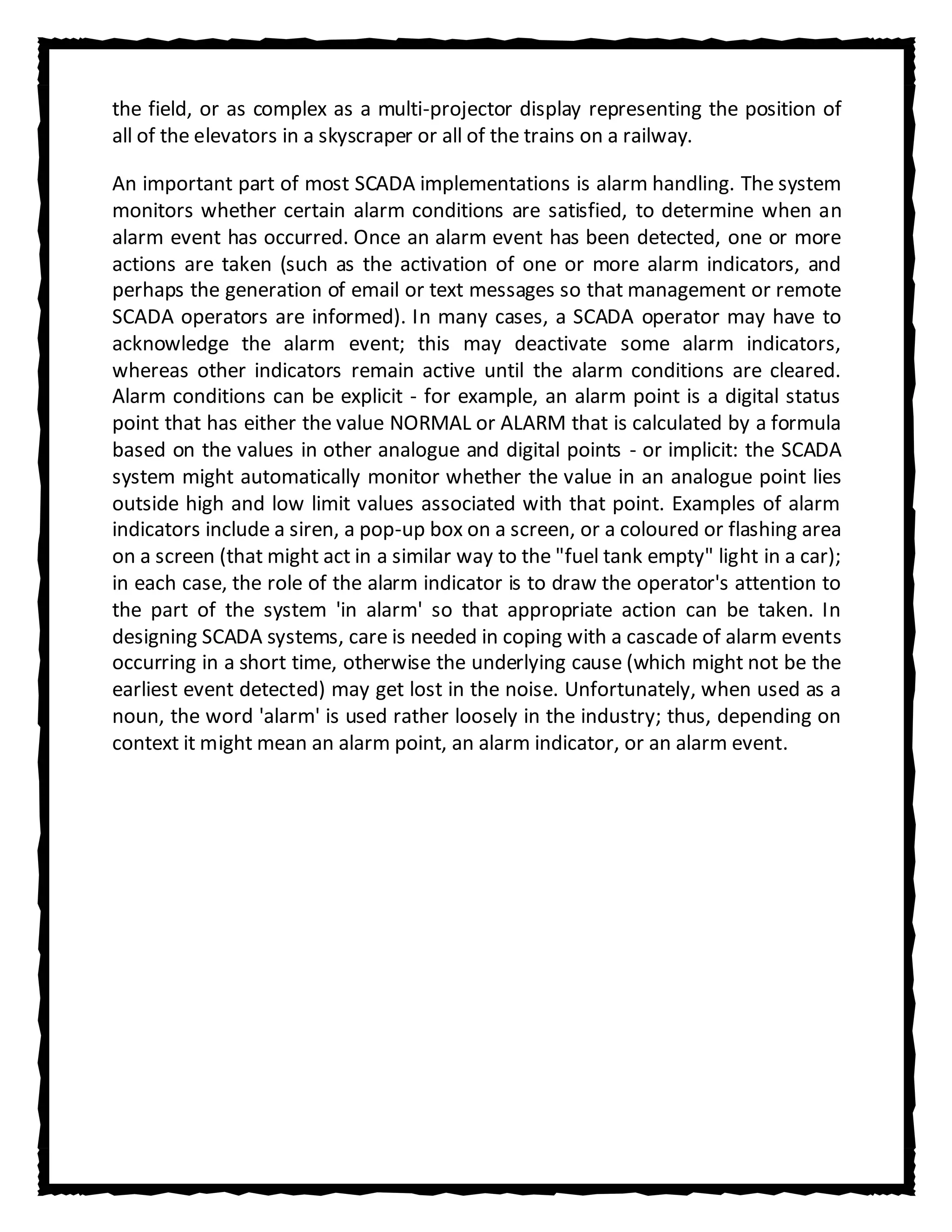 the field, or as complex as a multi-projector display representing the position of
all of the elevators in a skyscraper or all of the trains on a railway.

An important part of most SCADA implementations is alarm handling. The system
monitors whether certain alarm conditions are satisfied, to determine when an
alarm event has occurred. Once an alarm event has been detected, one or more
actions are taken (such as the activation of one or more alarm indicators, and
perhaps the generation of email or text messages so that management or remote
SCADA operators are informed). In many cases, a SCADA operator may have to
acknowledge the alarm event; this may deactivate some alarm indicators,
whereas other indicators remain active until the alarm conditions are cleared.
Alarm conditions can be explicit - for example, an alarm point is a digital status
point that has either the value NORMAL or ALARM that is calculated by a formula
based on the values in other analogue and digital points - or implicit: the SCADA
system might automatically monitor whether the value in an analogue point lies
outside high and low limit values associated with that point. Examples of alarm
indicators include a siren, a pop-up box on a screen, or a coloured or flashing area
on a screen (that might act in a similar way to the "fuel tank empty" light in a car);
in each case, the role of the alarm indicator is to draw the operator's attention to
the part of the system 'in alarm' so that appropriate action can be taken. In
designing SCADA systems, care is needed in coping with a cascade of alarm events
occurring in a short time, otherwise the underlying cause (which might not be the
earliest event detected) may get lost in the noise. Unfortunately, when used as a
noun, the word 'alarm' is used rather loosely in the industry; thus, depending on
context it might mean an alarm point, an alarm indicator, or an alarm event.
 