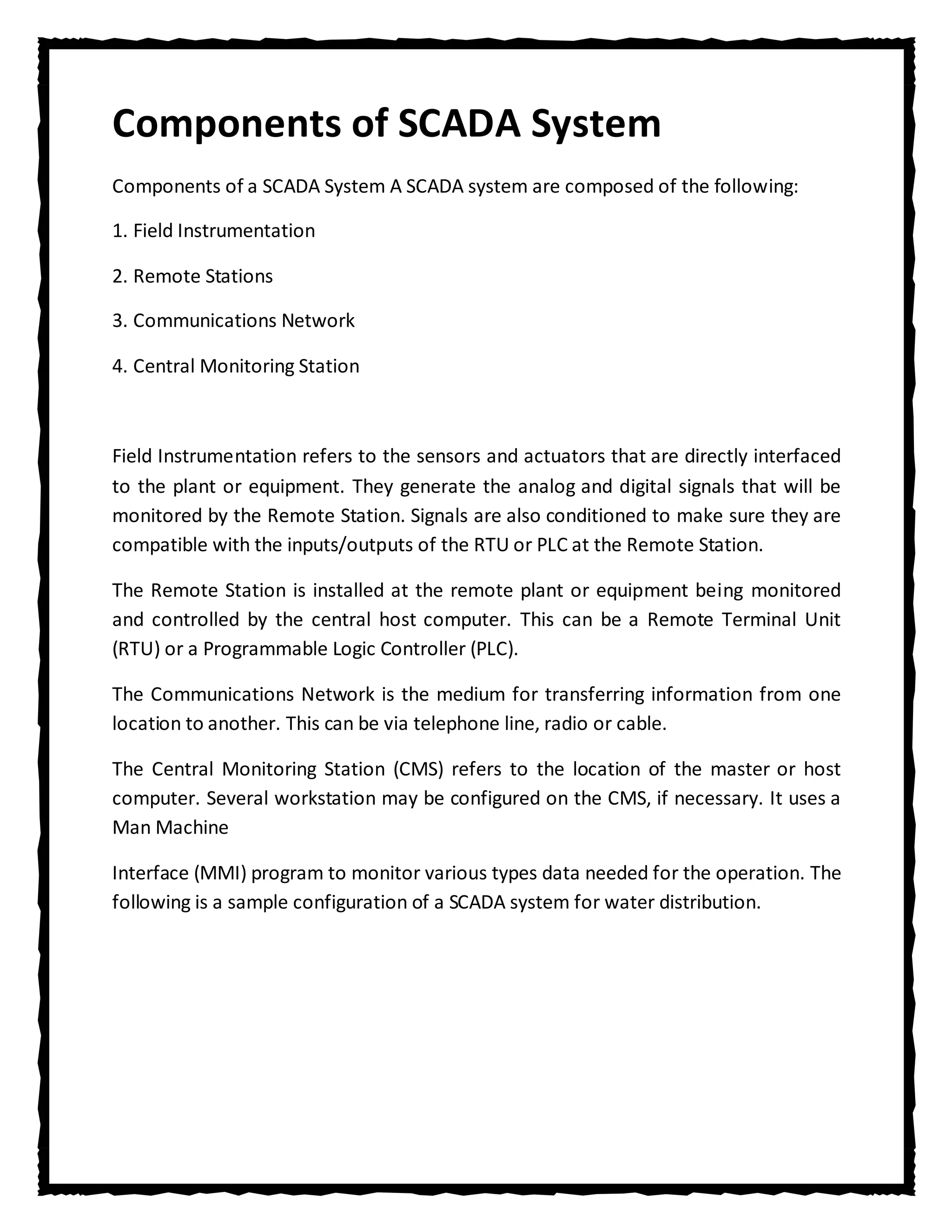 Components of SCADA System
Components of a SCADA System A SCADA system are composed of the following:

1. Field Instrumentation

2. Remote Stations

3. Communications Network

4. Central Monitoring Station



Field Instrumentation refers to the sensors and actuators that are directly interfaced
to the plant or equipment. They generate the analog and digital signals that will be
monitored by the Remote Station. Signals are also conditioned to make sure they are
compatible with the inputs/outputs of the RTU or PLC at the Remote Station.

The Remote Station is installed at the remote plant or equipment being monitored
and controlled by the central host computer. This can be a Remote Terminal Unit
(RTU) or a Programmable Logic Controller (PLC).

The Communications Network is the medium for transferring information from one
location to another. This can be via telephone line, radio or cable.

The Central Monitoring Station (CMS) refers to the location of the master or host
computer. Several workstation may be configured on the CMS, if necessary. It uses a
Man Machine

Interface (MMI) program to monitor various types data needed for the operation. The
following is a sample configuration of a SCADA system for water distribution.
 