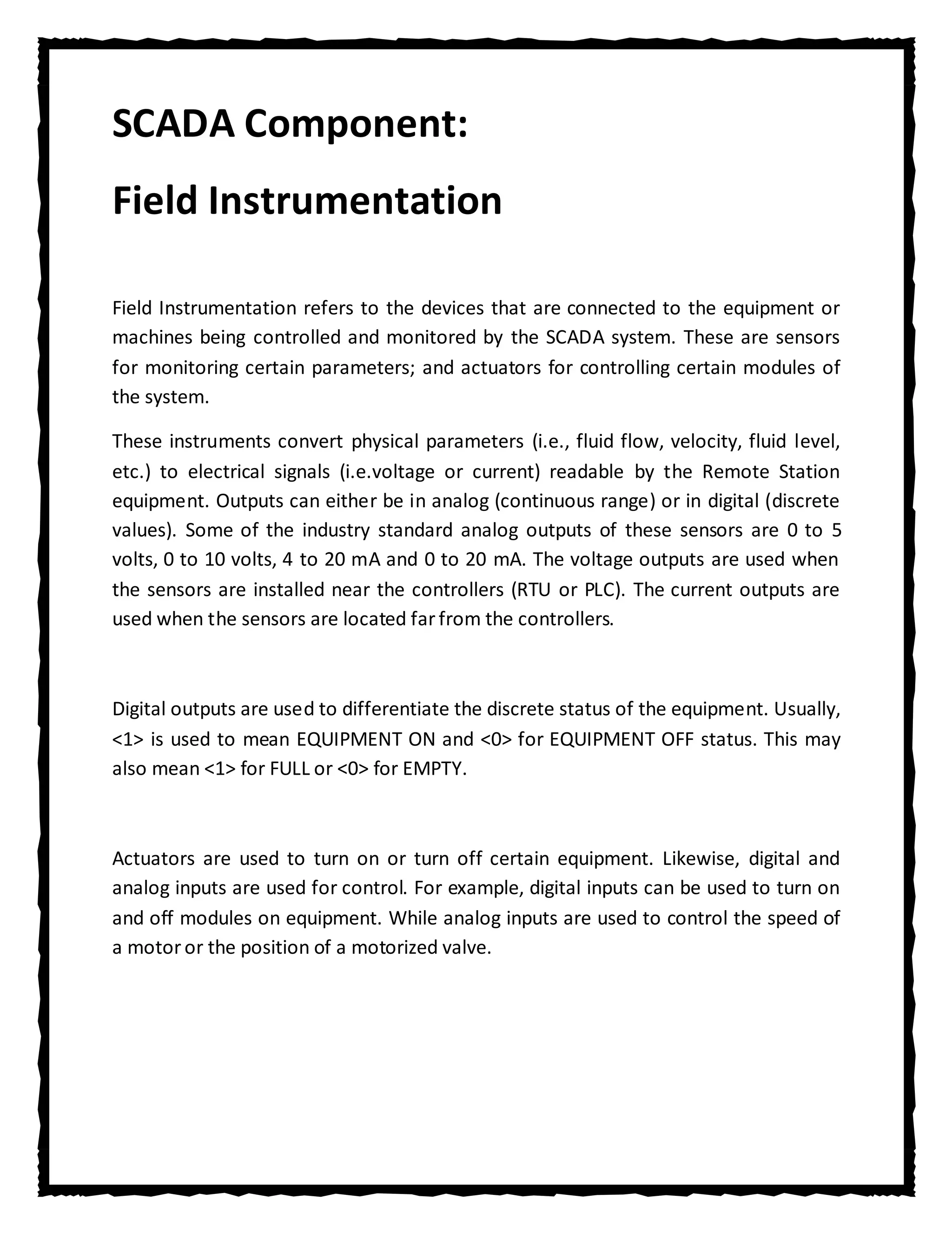 SCADA Component:
Field Instrumentation

Field Instrumentation refers to the devices that are connected to the equipment or
machines being controlled and monitored by the SCADA system. These are sensors
for monitoring certain parameters; and actuators for controlling certain modules of
the system.

These instruments convert physical parameters (i.e., fluid flow, velocity, fluid level,
etc.) to electrical signals (i.e.voltage or current) readable by the Remote Station
equipment. Outputs can either be in analog (continuous range) or in digital (discrete
values). Some of the industry standard analog outputs of these sensors are 0 to 5
volts, 0 to 10 volts, 4 to 20 mA and 0 to 20 mA. The voltage outputs are used when
the sensors are installed near the controllers (RTU or PLC). The current outputs are
used when the sensors are located far from the controllers.



Digital outputs are used to differentiate the discrete status of the equipment. Usually,
<1> is used to mean EQUIPMENT ON and <0> for EQUIPMENT OFF status. This may
also mean <1> for FULL or <0> for EMPTY.



Actuators are used to turn on or turn off certain equipment. Likewise, digital and
analog inputs are used for control. For example, digital inputs can be used to turn on
and off modules on equipment. While analog inputs are used to control the speed of
a motor or the position of a motorized valve.
 
