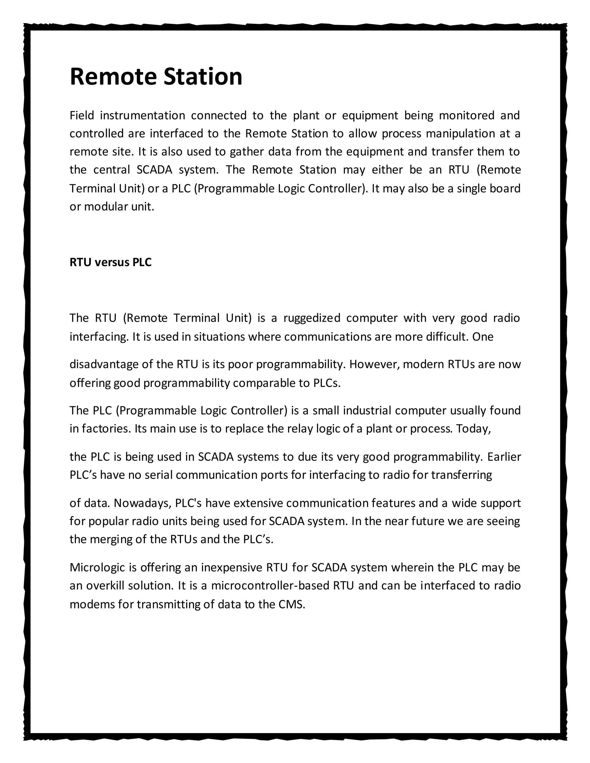 Remote Station
Field instrumentation connected to the plant or equipment being monitored and
controlled are interfaced to the Remote Station to allow process manipulation at a
remote site. It is also used to gather data from the equipment and transfer them to
the central SCADA system. The Remote Station may either be an RTU (Remote
Terminal Unit) or a PLC (Programmable Logic Controller). It may also be a single board
or modular unit.



RTU versus PLC



The RTU (Remote Terminal Unit) is a ruggedized computer with very good radio
interfacing. It is used in situations where communications are more difficult. One

disadvantage of the RTU is its poor programmability. However, modern RTUs are now
offering good programmability comparable to PLCs.

The PLC (Programmable Logic Controller) is a small industrial computer usually found
in factories. Its main use is to replace the relay logic of a plant or process. Today,

the PLC is being used in SCADA systems to due its very good programmability. Earlier
PLC’s have no serial communication ports for interfacing to radio for transferring

of data. Nowadays, PLC's have extensive communication features and a wide support
for popular radio units being used for SCADA system. In the near future we are seeing
the merging of the RTUs and the PLC’s.

Micrologic is offering an inexpensive RTU for SCADA system wherein the PLC may be
an overkill solution. It is a microcontroller-based RTU and can be interfaced to radio
modems for transmitting of data to the CMS.
 