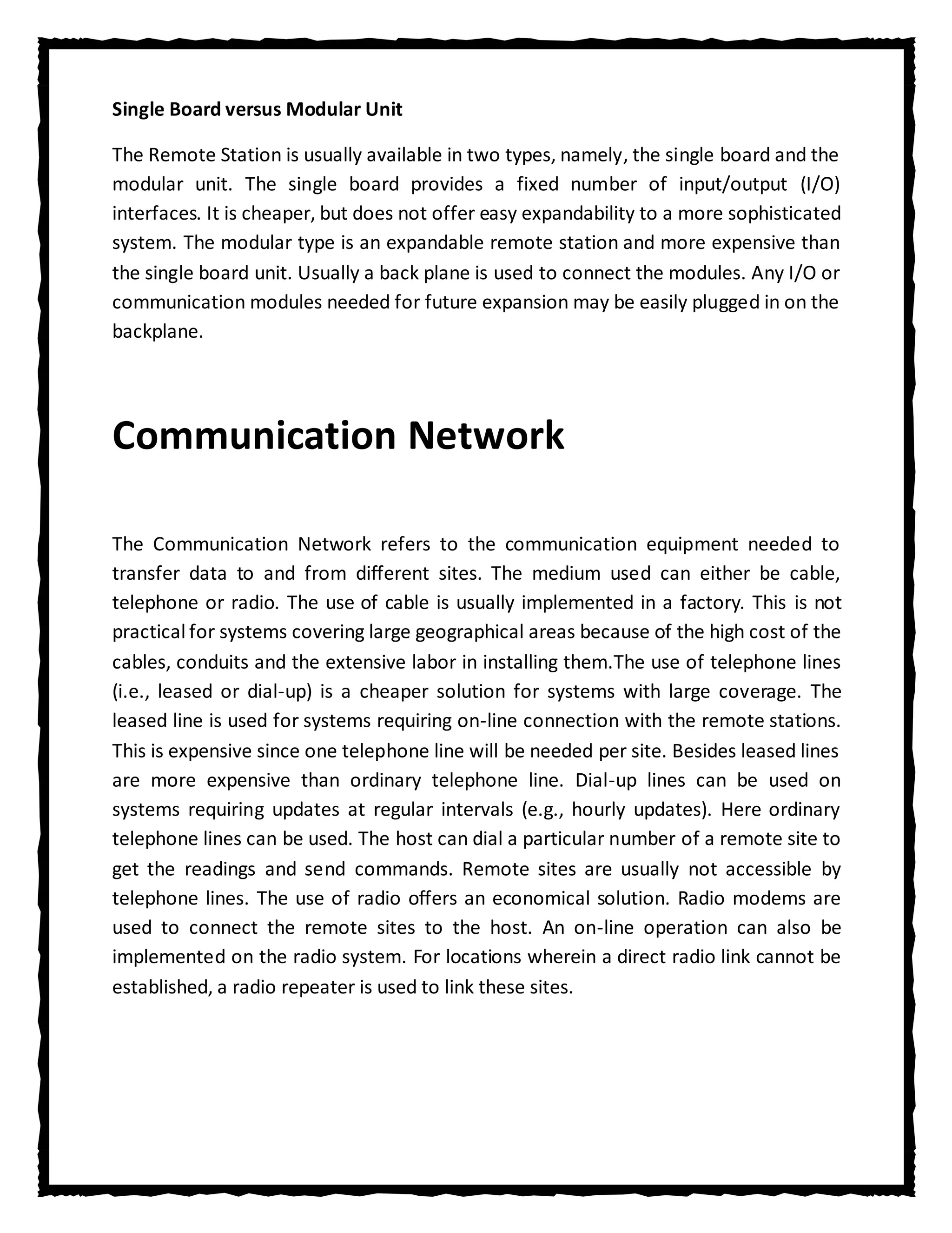 Single Board versus Modular Unit

The Remote Station is usually available in two types, namely, the single board and the
modular unit. The single board provides a fixed number of input/output (I/O)
interfaces. It is cheaper, but does not offer easy expandability to a more sophisticated
system. The modular type is an expandable remote station and more expensive than
the single board unit. Usually a back plane is used to connect the modules. Any I/O or
communication modules needed for future expansion may be easily plugged in on the
backplane.




Communication Network

The Communication Network refers to the communication equipment needed to
transfer data to and from different sites. The medium used can either be cable,
telephone or radio. The use of cable is usually implemented in a factory. This is not
practical for systems covering large geographical areas because of the high cost of the
cables, conduits and the extensive labor in installing them.The use of telephone lines
(i.e., leased or dial-up) is a cheaper solution for systems with large coverage. The
leased line is used for systems requiring on-line connection with the remote stations.
This is expensive since one telephone line will be needed per site. Besides leased lines
are more expensive than ordinary telephone line. Dial-up lines can be used on
systems requiring updates at regular intervals (e.g., hourly updates). Here ordinary
telephone lines can be used. The host can dial a particular number of a remote site to
get the readings and send commands. Remote sites are usually not accessible by
telephone lines. The use of radio offers an economical solution. Radio modems are
used to connect the remote sites to the host. An on-line operation can also be
implemented on the radio system. For locations wherein a direct radio link cannot be
established, a radio repeater is used to link these sites.
 