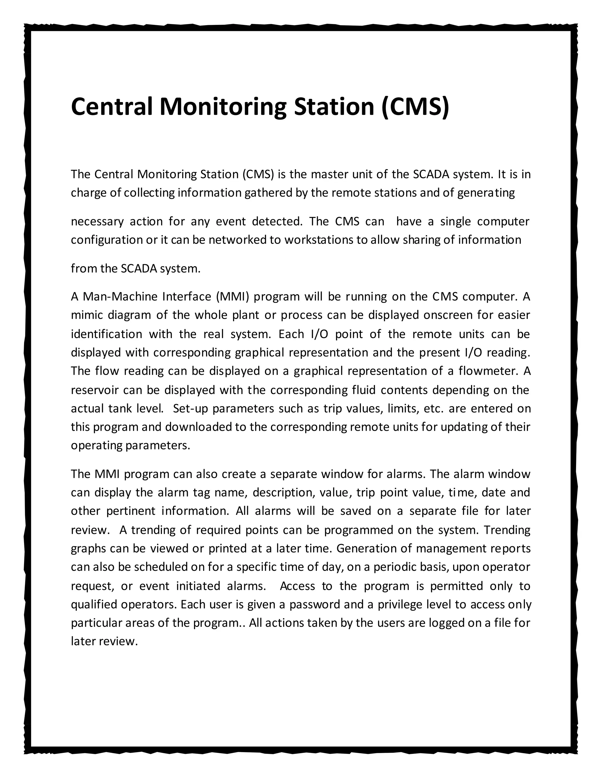 Central Monitoring Station (CMS)

The Central Monitoring Station (CMS) is the master unit of the SCADA system. It is in
charge of collecting information gathered by the remote stations and of generating

necessary action for any event detected. The CMS can have a single computer
configuration or it can be networked to workstations to allow sharing of information

from the SCADA system.

A Man-Machine Interface (MMI) program will be running on the CMS computer. A
mimic diagram of the whole plant or process can be displayed onscreen for easier
identification with the real system. Each I/O point of the remote units can be
displayed with corresponding graphical representation and the present I/O reading.
The flow reading can be displayed on a graphical representation of a flowmeter. A
reservoir can be displayed with the corresponding fluid contents depending on the
actual tank level. Set-up parameters such as trip values, limits, etc. are entered on
this program and downloaded to the corresponding remote units for updating of their
operating parameters.

The MMI program can also create a separate window for alarms. The alarm window
can display the alarm tag name, description, value, trip point value, time, date and
other pertinent information. All alarms will be saved on a separate file for later
review. A trending of required points can be programmed on the system. Trending
graphs can be viewed or printed at a later time. Generation of management reports
can also be scheduled on for a specific time of day, on a periodic basis, upon operator
request, or event initiated alarms. Access to the program is permitted only to
qualified operators. Each user is given a password and a privilege level to access only
particular areas of the program.. All actions taken by the users are logged on a file for
later review.
 