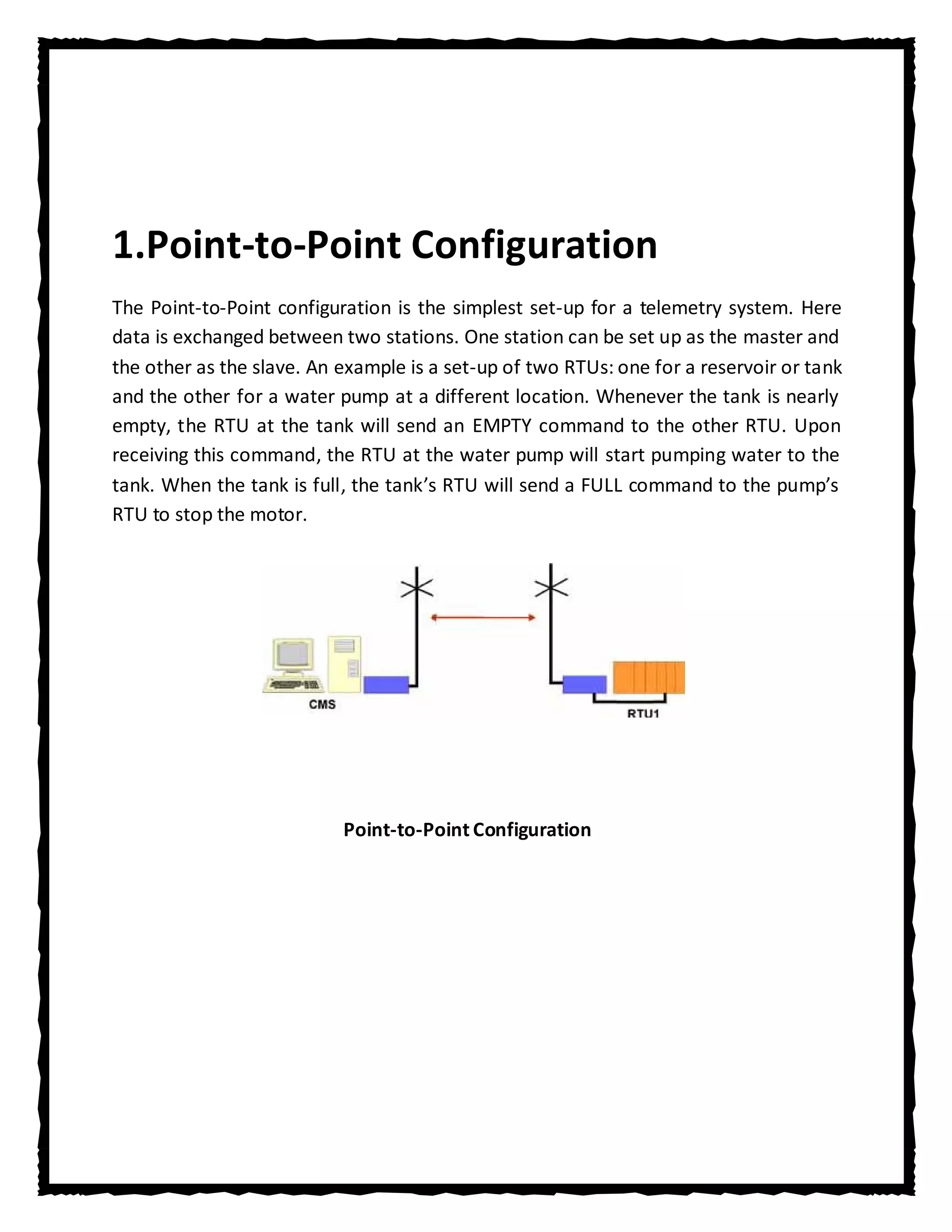 1.Point-to-Point Configuration
The Point-to-Point configuration is the simplest set-up for a telemetry system. Here
data is exchanged between two stations. One station can be set up as the master and
the other as the slave. An example is a set-up of two RTUs: one for a reservoir or tank
and the other for a water pump at a different location. Whenever the tank is nearly
empty, the RTU at the tank will send an EMPTY command to the other RTU. Upon
receiving this command, the RTU at the water pump will start pumping water to the
tank. When the tank is full, the tank’s RTU will send a FULL command to the pump’s
RTU to stop the motor.




                           Point-to-Point Configuration
 