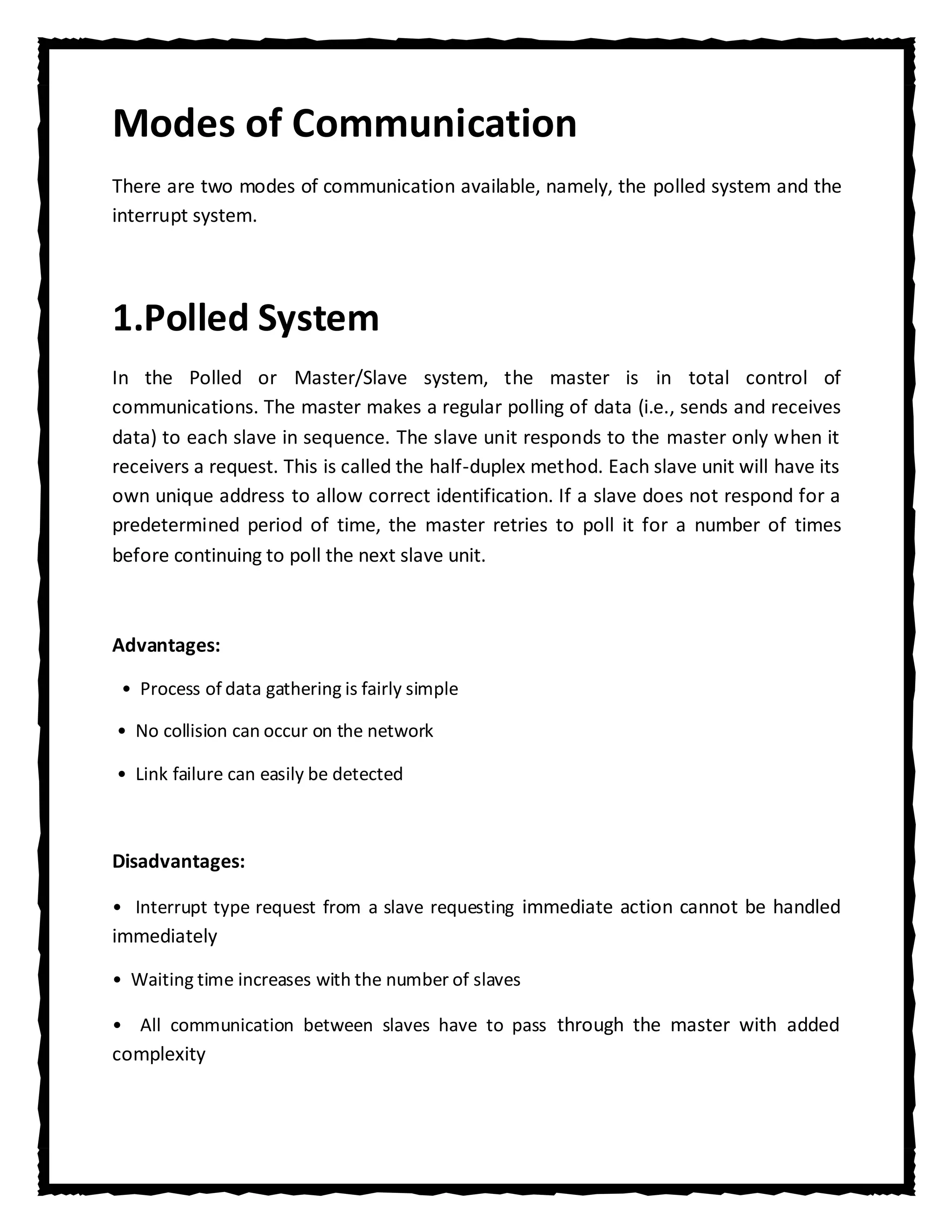 Modes of Communication
There are two modes of communication available, namely, the polled system and the
interrupt system.




1.Polled System
In the Polled or Master/Slave system, the master is in total control of
communications. The master makes a regular polling of data (i.e., sends and receives
data) to each slave in sequence. The slave unit responds to the master only when it
receivers a request. This is called the half-duplex method. Each slave unit will have its
own unique address to allow correct identification. If a slave does not respond for a
predetermined period of time, the master retries to poll it for a number of times
before continuing to poll the next slave unit.



Advantages:

 • Process of data gathering is fairly simple

• No collision can occur on the network

• Link failure can easily be detected



Disadvantages:

• Interrupt type request from a slave requesting immediate action cannot be handled
immediately

• Waiting time increases with the number of slaves

• All communication between slaves have to pass through the master with added
complexity
 