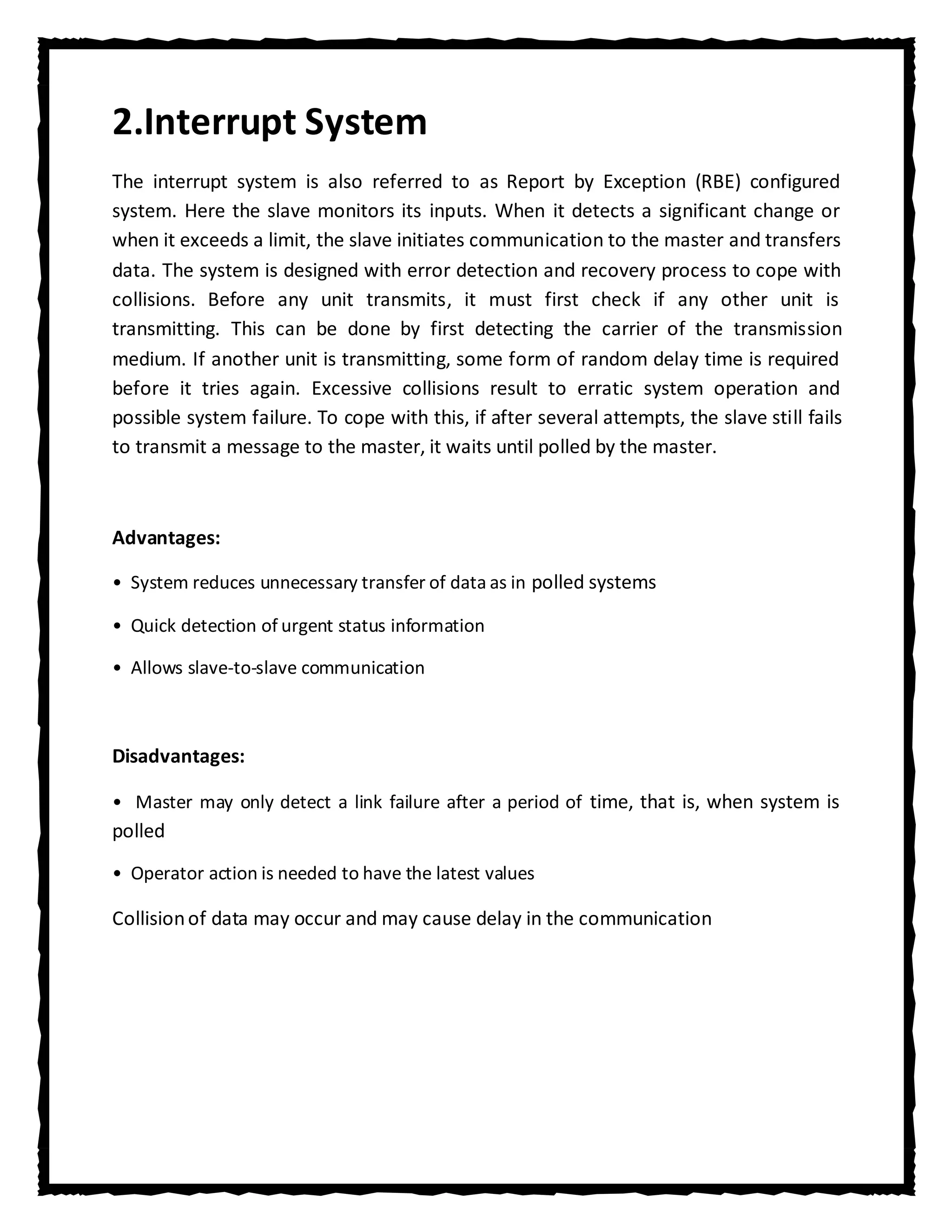 2.Interrupt System
The interrupt system is also referred to as Report by Exception (RBE) configured
system. Here the slave monitors its inputs. When it detects a significant change or
when it exceeds a limit, the slave initiates communication to the master and transfers
data. The system is designed with error detection and recovery process to cope with
collisions. Before any unit transmits, it must first check if any other unit is
transmitting. This can be done by first detecting the carrier of the transmission
medium. If another unit is transmitting, some form of random delay time is required
before it tries again. Excessive collisions result to erratic system operation and
possible system failure. To cope with this, if after several attempts, the slave still fails
to transmit a message to the master, it waits until polled by the master.



Advantages:

• System reduces unnecessary transfer of data as in polled systems

• Quick detection of urgent status information

• Allows slave-to-slave communication



Disadvantages:

• Master may only detect a link failure after a period of time, that is, when system is
polled
• Operator action is needed to have the latest values

Collision of data may occur and may cause delay in the communication
 