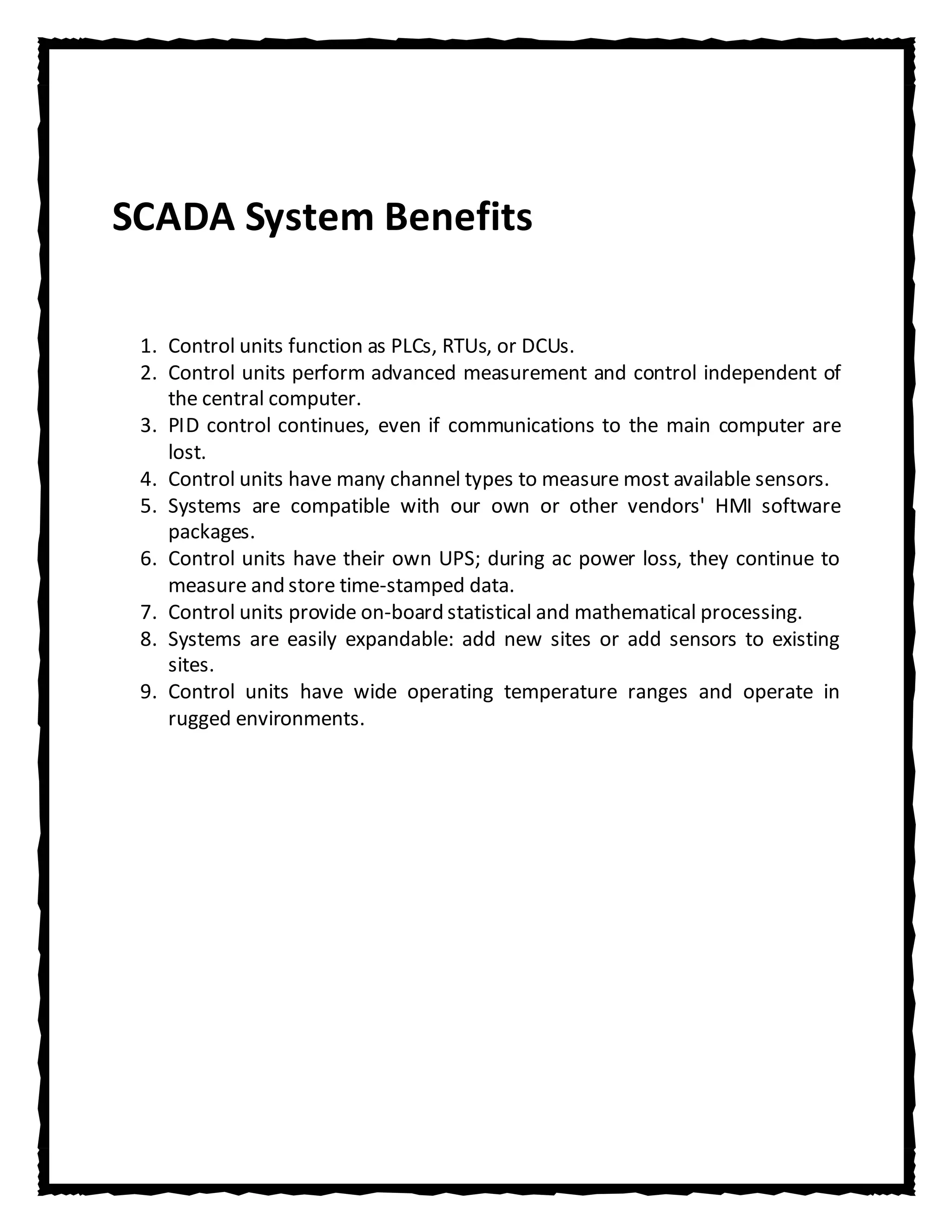SCADA System Benefits

 1. Control units function as PLCs, RTUs, or DCUs.
 2. Control units perform advanced measurement and control independent of
    the central computer.
 3. PID control continues, even if communications to the main computer are
    lost.
 4. Control units have many channel types to measure most available sensors.
 5. Systems are compatible with our own or other vendors' HMI software
    packages.
 6. Control units have their own UPS; during ac power loss, they continue to
    measure and store time-stamped data.
 7. Control units provide on-board statistical and mathematical processing.
 8. Systems are easily expandable: add new sites or add sensors to existing
    sites.
 9. Control units have wide operating temperature ranges and operate in
    rugged environments.
 