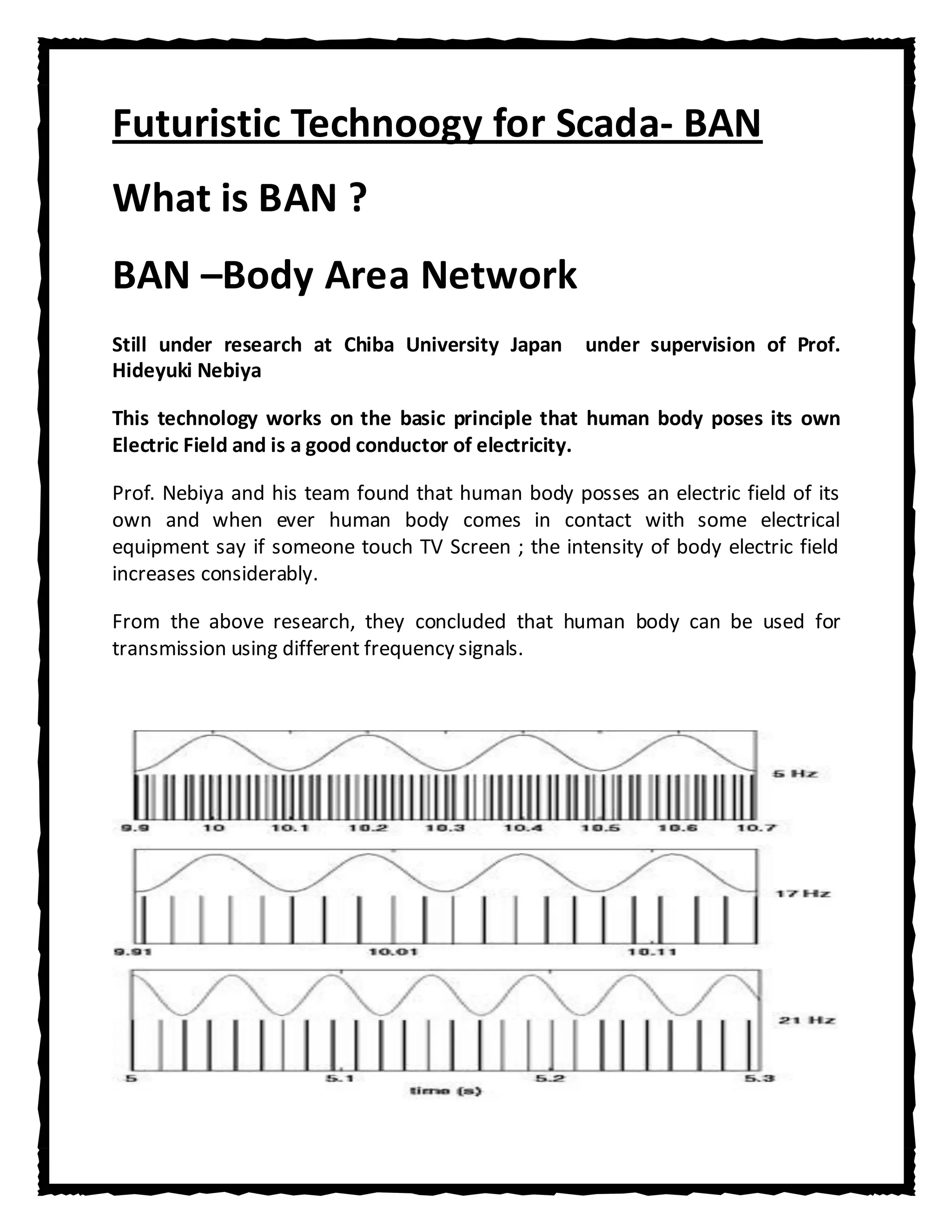 Futuristic Technoogy for Scada- BAN
What is BAN ?
BAN –Body Area Network
Still under research at Chiba University Japan     under supervision of Prof.
Hideyuki Nebiya

This technology works on the basic principle that human body poses its own
Electric Field and is a good conductor of electricity.

Prof. Nebiya and his team found that human body posses an electric field of its
own and when ever human body comes in contact with some electrical
equipment say if someone touch TV Screen ; the intensity of body electric field
increases considerably.

From the above research, they concluded that human body can be used for
transmission using different frequency signals.
 