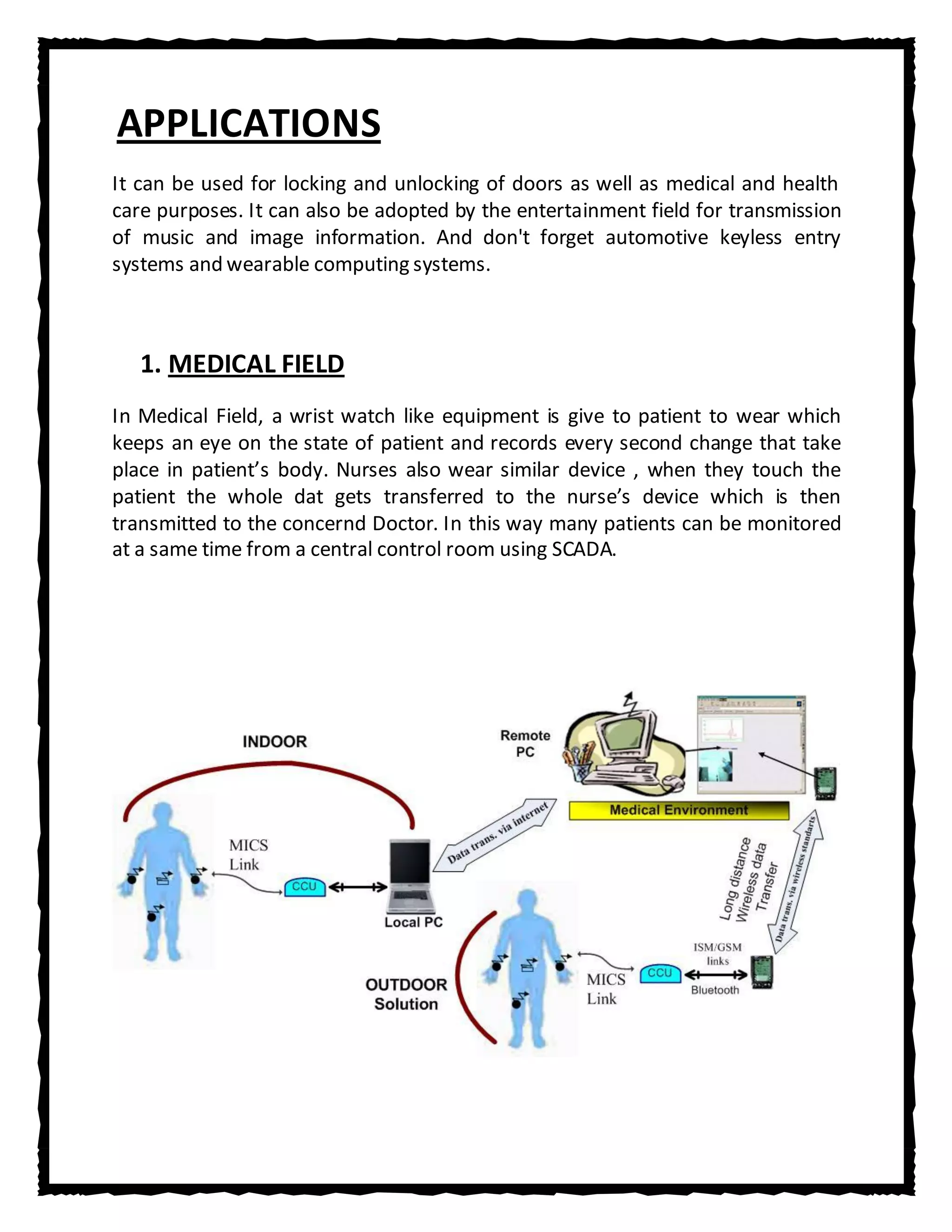 APPLICATIONS
It can be used for locking and unlocking of doors as well as medical and health
care purposes. It can also be adopted by the entertainment field for transmission
of music and image information. And don't forget automotive keyless entry
systems and wearable computing systems.



   1. MEDICAL FIELD
In Medical Field, a wrist watch like equipment is give to patient to wear which
keeps an eye on the state of patient and records every second change that take
place in patient’s body. Nurses also wear similar device , when they touch the
patient the whole dat gets transferred to the nurse’s device which is then
transmitted to the concernd Doctor. In this way many patients can be monitored
at a same time from a central control room using SCADA.
 