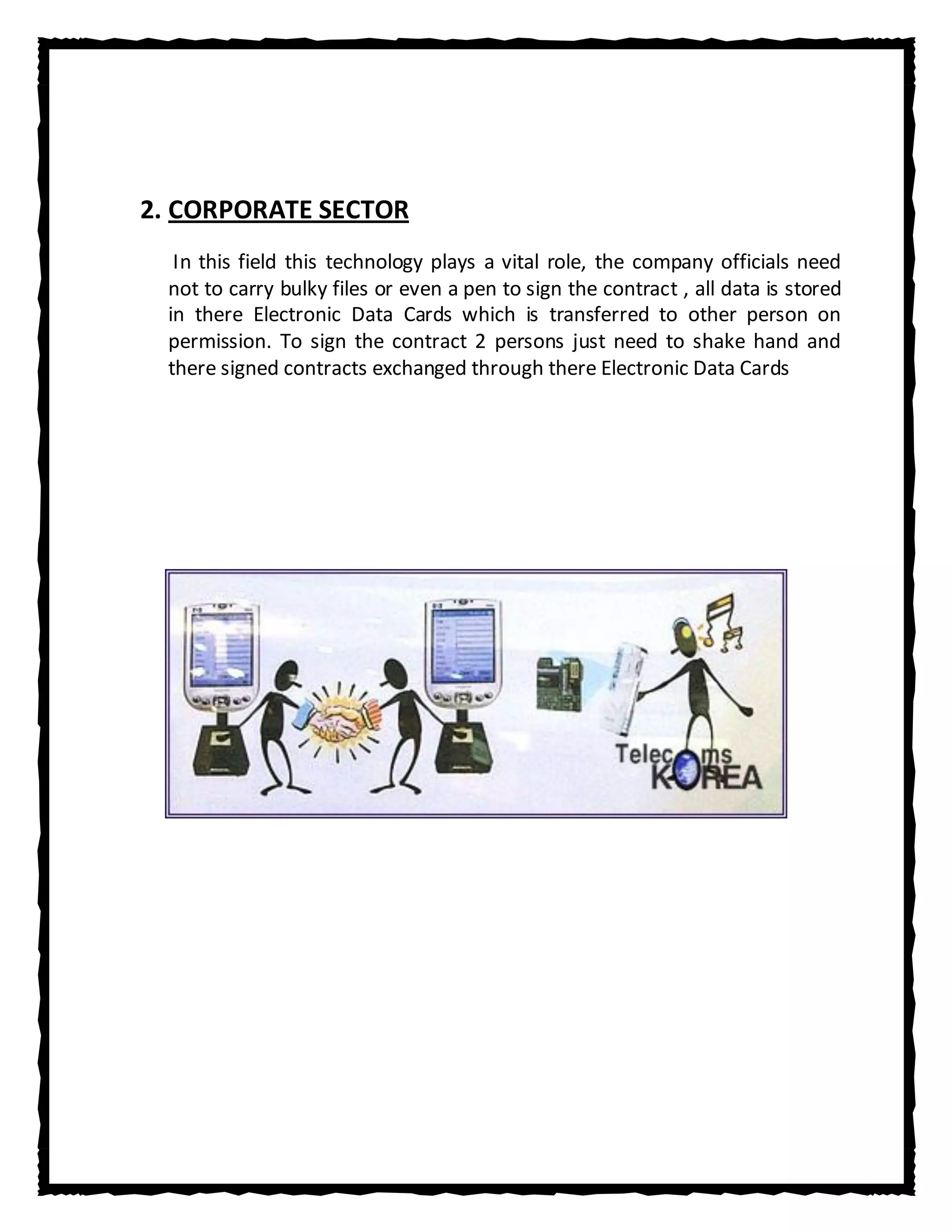 2. CORPORATE SECTOR
  In this field this technology plays a vital role, the company officials need
 not to carry bulky files or even a pen to sign the contract , all data is stored
 in there Electronic Data Cards which is transferred to other person on
 permission. To sign the contract 2 persons just need to shake hand and
 there signed contracts exchanged through there Electronic Data Cards
 