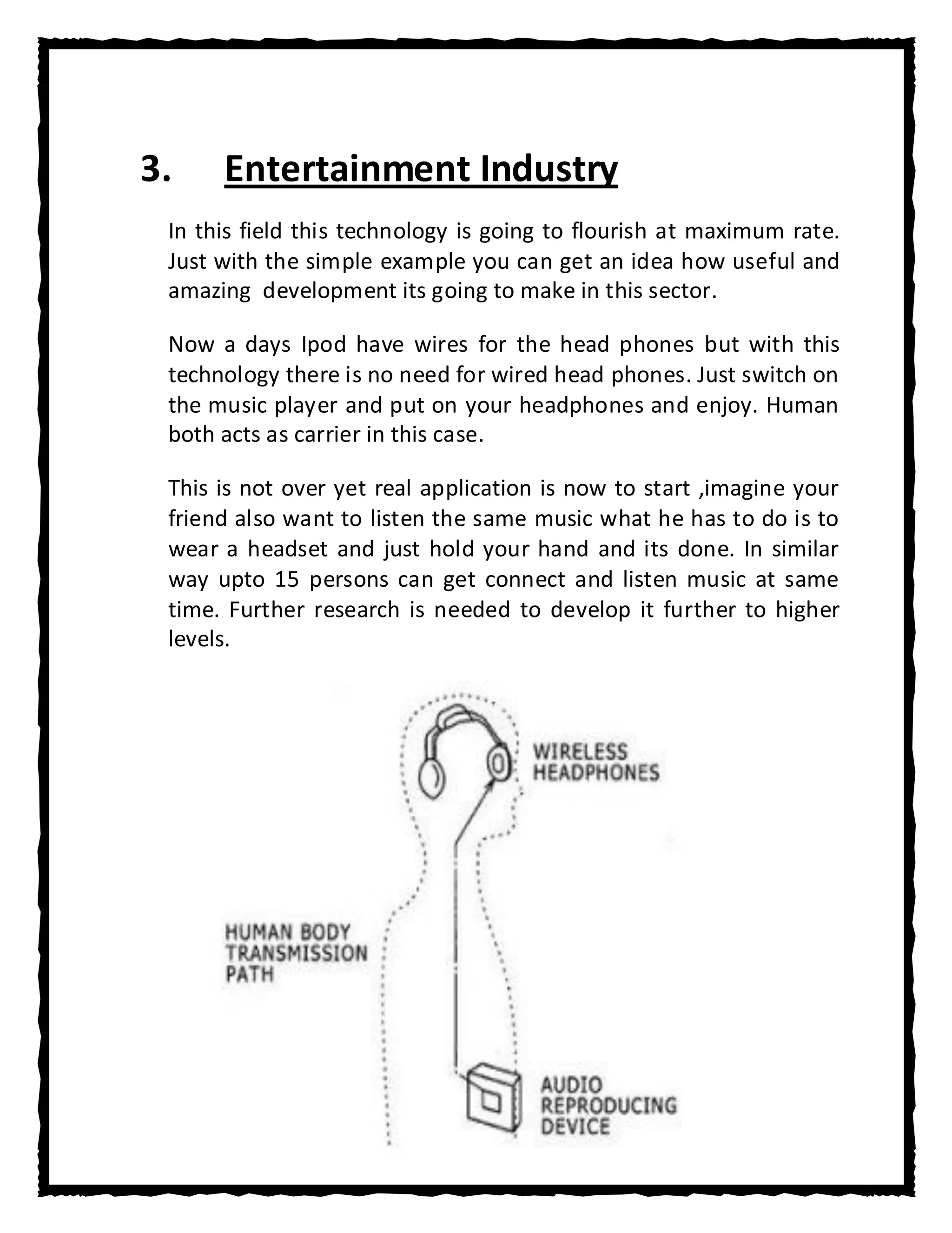 3.    Entertainment Industry
 In this field this technology is going to flourish at maximum rate.
 Just with the simple example you can get an idea how useful and
 amazing development its going to make in this sector.

 Now a days Ipod have wires for the head phones but with this
 technology there is no need for wired head phones. Just switch on
 the music player and put on your headphones and enjoy. Human
 both acts as carrier in this case.

 This is not over yet real application is now to start ,imagine your
 friend also want to listen the same music what he has to do is to
 wear a headset and just hold your hand and its done. In similar
 way upto 15 persons can get connect and listen music at same
 time. Further research is needed to develop it further to higher
 levels.
 
