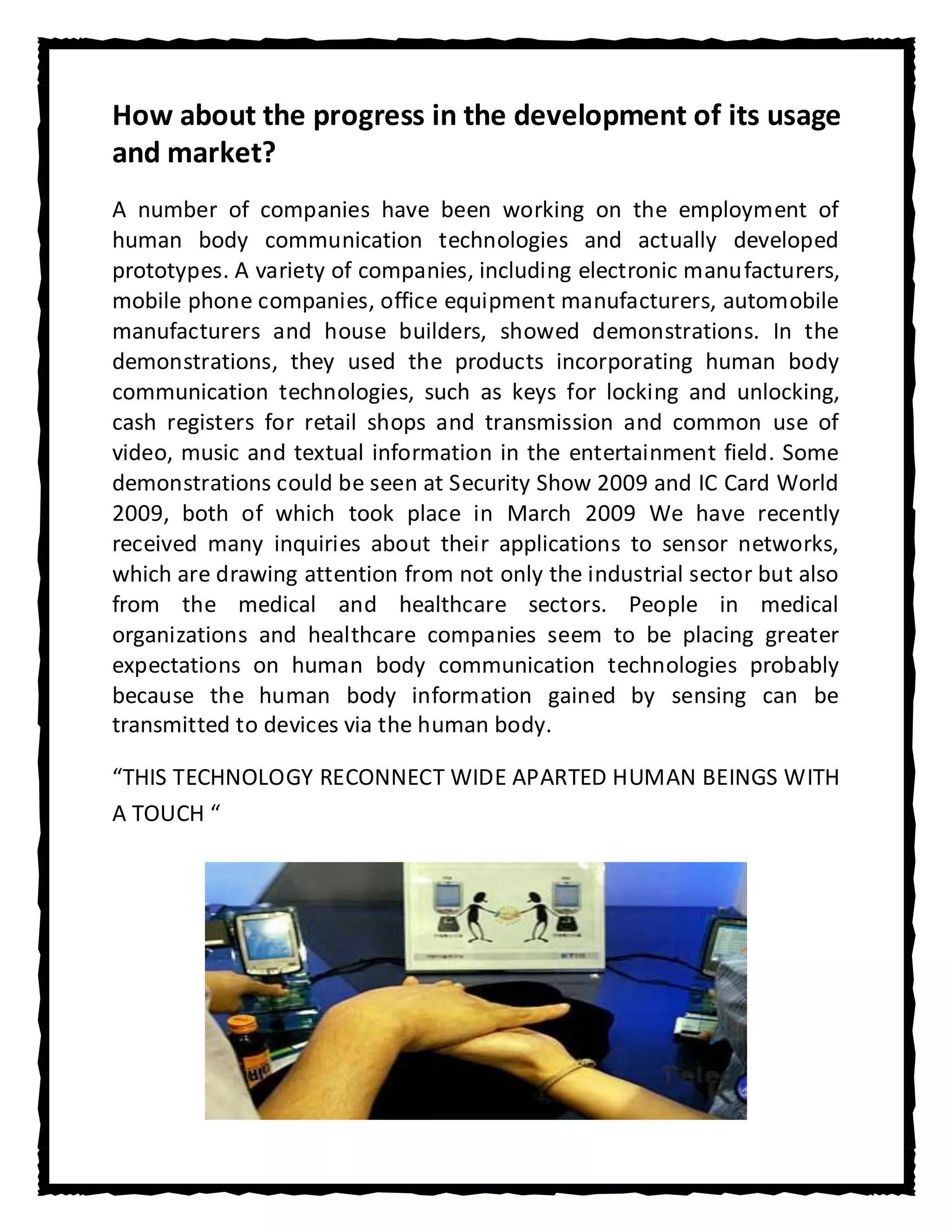 How about the progress in the development of its usage
and market?
A number of companies have been working on the employment of
human body communication technologies and actually developed
prototypes. A variety of companies, including electronic manufacturers,
mobile phone companies, office equipment manufacturers, automobile
manufacturers and house builders, showed demonstrations. In the
demonstrations, they used the products incorporating human body
communication technologies, such as keys for locking and unlocking,
cash registers for retail shops and transmission and common use of
video, music and textual information in the entertainment field. Some
demonstrations could be seen at Security Show 2009 and IC Card World
2009, both of which took place in March 2009 We have recently
received many inquiries about their applications to sensor networks,
which are drawing attention from not only the industrial sector but also
from the medical and healthcare sectors. People in medical
organizations and healthcare companies seem to be placing greater
expectations on human body communication technologies probably
because the human body information gained by sensing can be
transmitted to devices via the human body.

“THIS TECHNOLOGY RECONNECT WIDE APARTED HUMAN BEINGS WITH
A TOUCH “
 