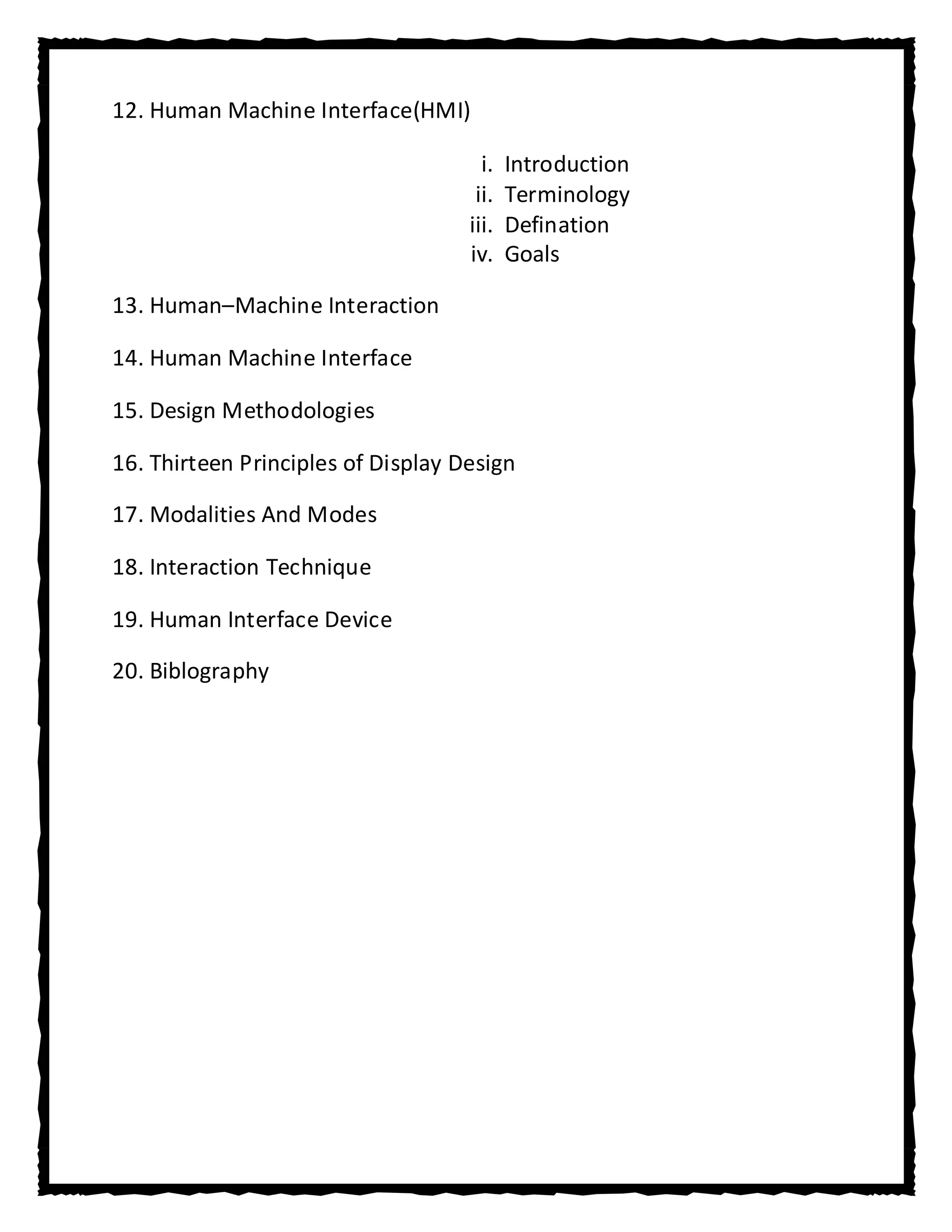 12. Human Machine Interface(HMI)

                                      i.   Introduction
                                     ii.   Terminology
                                    iii.   Defination
                                    iv.    Goals

13. Human–Machine Interaction

14. Human Machine Interface

15. Design Methodologies

16. Thirteen Principles of Display Design

17. Modalities And Modes

18. Interaction Technique

19. Human Interface Device

20. Biblography
 