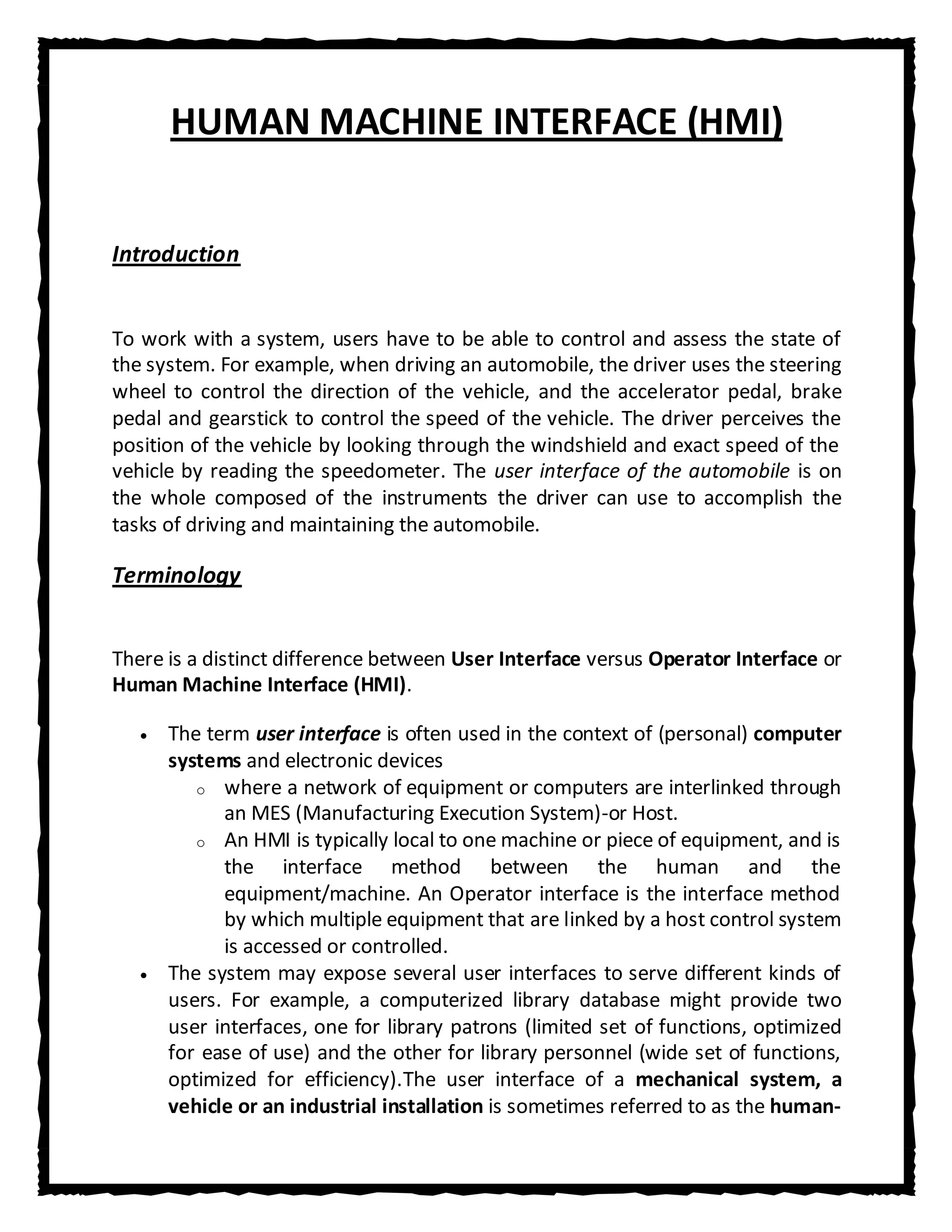 HUMAN MACHINE INTERFACE (HMI)


Introduction


To work with a system, users have to be able to control and assess the state of
the system. For example, when driving an automobile, the driver uses the steering
wheel to control the direction of the vehicle, and the accelerator pedal, brake
pedal and gearstick to control the speed of the vehicle. The driver perceives the
position of the vehicle by looking through the windshield and exact speed of the
vehicle by reading the speedometer. The user interface of the automobile is on
the whole composed of the instruments the driver can use to accomplish the
tasks of driving and maintaining the automobile.

Terminology


There is a distinct difference between User Interface versus Operator Interface or
Human Machine Interface (HMI).

      The term user interface is often used in the context of (personal) computer
      systems and electronic devices
         o where a network of equipment or computers are interlinked through
            an MES (Manufacturing Execution System)-or Host.
         o An HMI is typically local to one machine or piece of equipment, and is
            the interface method between the human and the
            equipment/machine. An Operator interface is the interface method
            by which multiple equipment that are linked by a host control system
            is accessed or controlled.
      The system may expose several user interfaces to serve different kinds of
      users. For example, a computerized library database might provide two
      user interfaces, one for library patrons (limited set of functions, optimized
      for ease of use) and the other for library personnel (wide set of functions,
      optimized for efficiency).The user interface of a mechanical system, a
      vehicle or an industrial installation is sometimes referred to as the human-
 