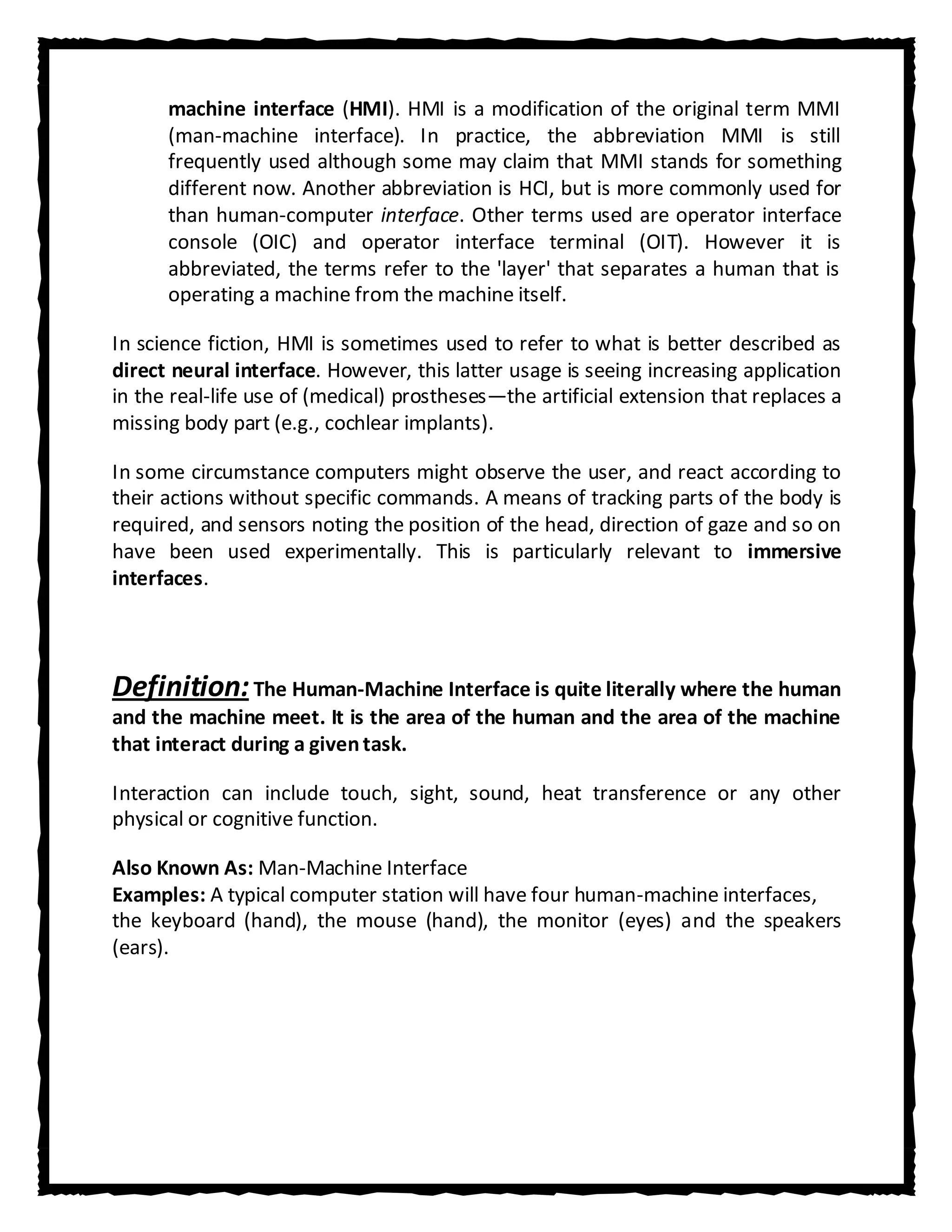 machine interface (HMI). HMI is a modification of the original term MMI
      (man-machine interface). In practice, the abbreviation MMI is still
      frequently used although some may claim that MMI stands for something
      different now. Another abbreviation is HCI, but is more commonly used for
      than human-computer interface. Other terms used are operator interface
      console (OIC) and operator interface terminal (OIT). However it is
      abbreviated, the terms refer to the 'layer' that separates a human that is
      operating a machine from the machine itself.

In science fiction, HMI is sometimes used to refer to what is better described as
direct neural interface. However, this latter usage is seeing increasing application
in the real-life use of (medical) prostheses—the artificial extension that replaces a
missing body part (e.g., cochlear implants).

In some circumstance computers might observe the user, and react according to
their actions without specific commands. A means of tracking parts of the body is
required, and sensors noting the position of the head, direction of gaze and so on
have been used experimentally. This is particularly relevant to immersive
interfaces.



Definition: The Human-Machine Interface is quite literally where the human
and the machine meet. It is the area of the human and the area of the machine
that interact during a given task.

Interaction can include touch, sight, sound, heat transference or any other
physical or cognitive function.

Also Known As: Man-Machine Interface
Examples: A typical computer station will have four human-machine interfaces,
the keyboard (hand), the mouse (hand), the monitor (eyes) and the speakers
(ears).
 