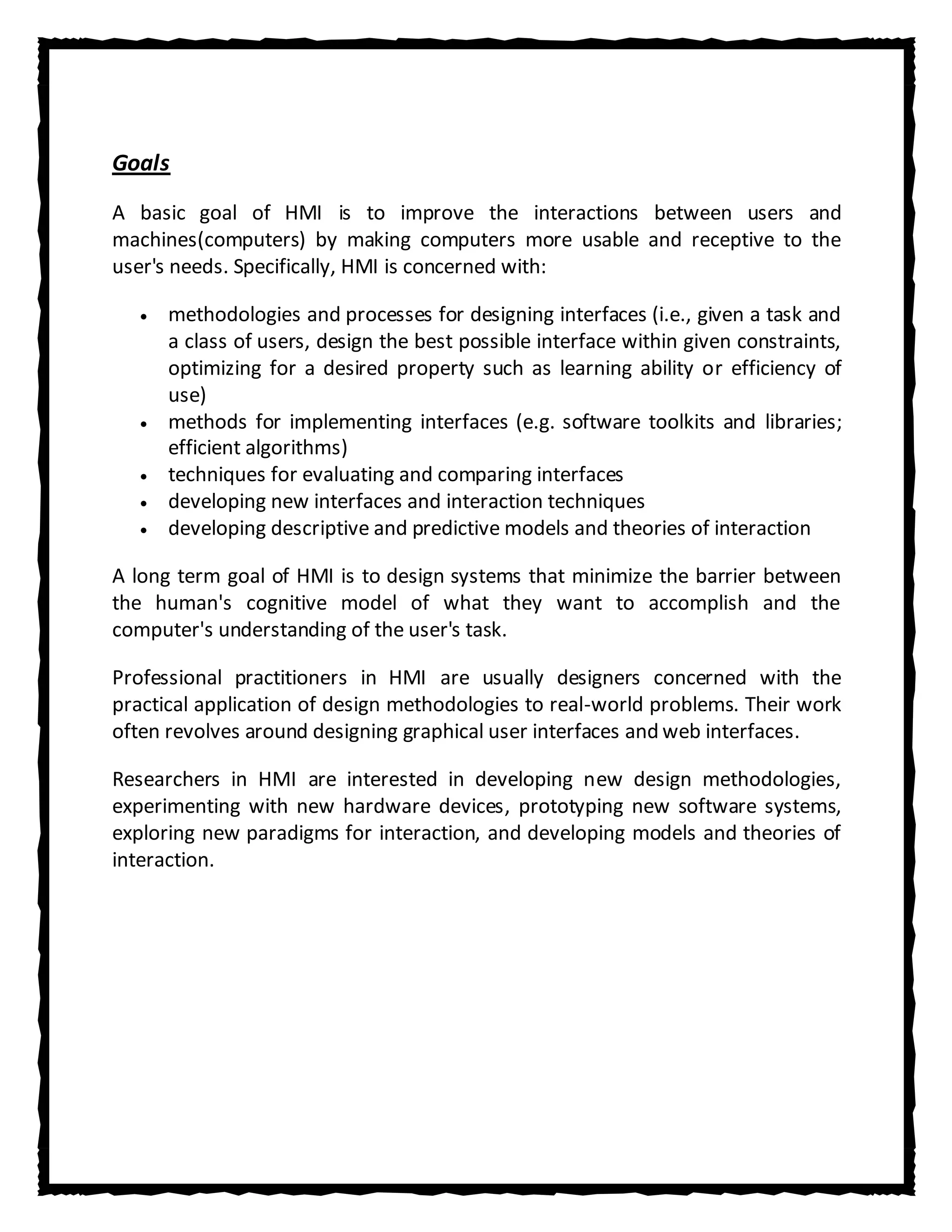 Goals
A basic goal of HMI is to improve the interactions between users and
machines(computers) by making computers more usable and receptive to the
user's needs. Specifically, HMI is concerned with:

      methodologies and processes for designing interfaces (i.e., given a task and
      a class of users, design the best possible interface within given constraints,
      optimizing for a desired property such as learning ability or efficiency of
      use)
      methods for implementing interfaces (e.g. software toolkits and libraries;
      efficient algorithms)
      techniques for evaluating and comparing interfaces
      developing new interfaces and interaction techniques
      developing descriptive and predictive models and theories of interaction

A long term goal of HMI is to design systems that minimize the barrier between
the human's cognitive model of what they want to accomplish and the
computer's understanding of the user's task.

Professional practitioners in HMI are usually designers concerned with the
practical application of design methodologies to real-world problems. Their work
often revolves around designing graphical user interfaces and web interfaces.

Researchers in HMI are interested in developing new design methodologies,
experimenting with new hardware devices, prototyping new software systems,
exploring new paradigms for interaction, and developing models and theories of
interaction.
 