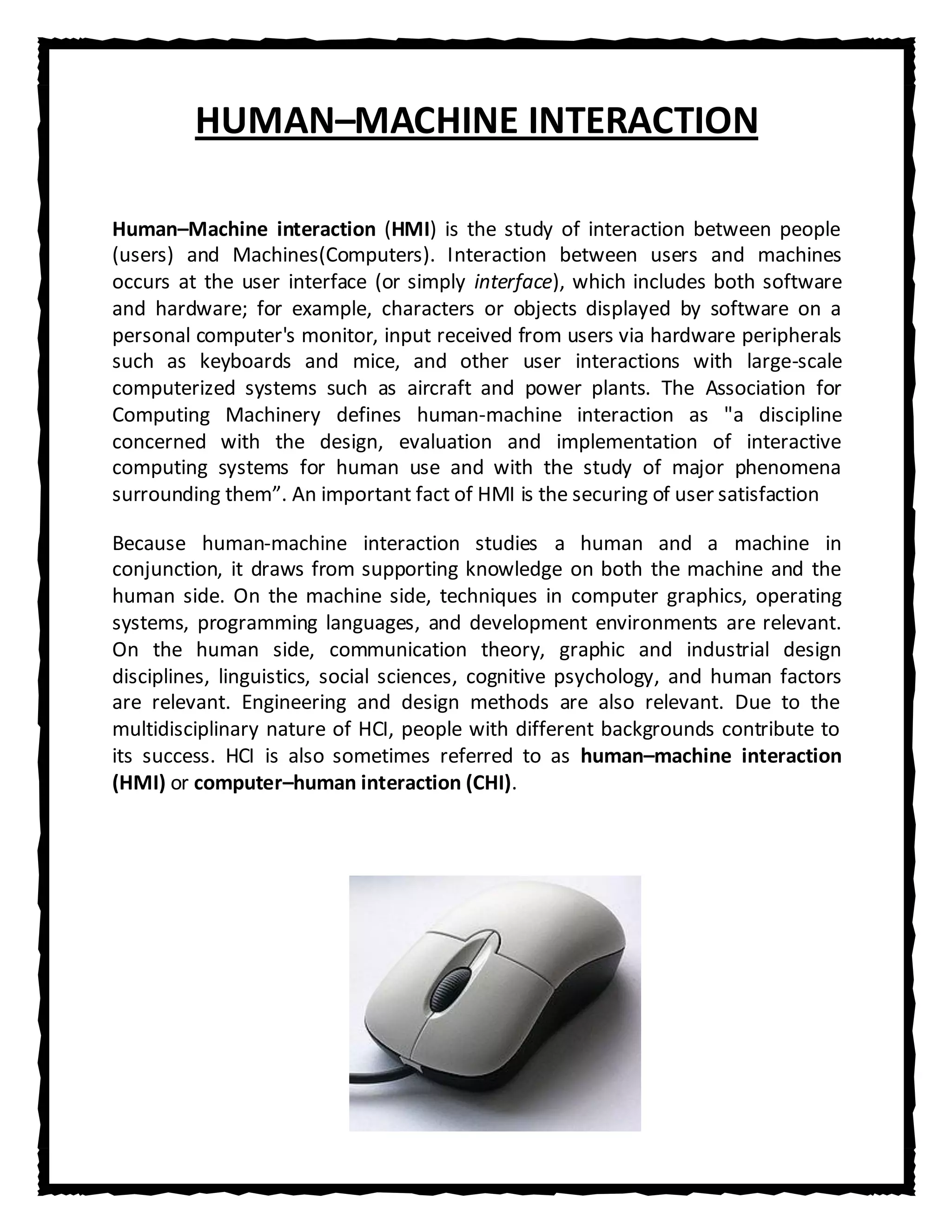 HUMAN–MACHINE INTERACTION

Human–Machine interaction (HMI) is the study of interaction between people
(users) and Machines(Computers). Interaction between users and machines
occurs at the user interface (or simply interface), which includes both software
and hardware; for example, characters or objects displayed by software on a
personal computer's monitor, input received from users via hardware peripherals
such as keyboards and mice, and other user interactions with large-scale
computerized systems such as aircraft and power plants. The Association for
Computing Machinery defines human-machine interaction as "a discipline
concerned with the design, evaluation and implementation of interactive
computing systems for human use and with the study of major phenomena
surrounding them”. An important fact of HMI is the securing of user satisfaction

Because human-machine interaction studies a human and a machine in
conjunction, it draws from supporting knowledge on both the machine and the
human side. On the machine side, techniques in computer graphics, operating
systems, programming languages, and development environments are relevant.
On the human side, communication theory, graphic and industrial design
disciplines, linguistics, social sciences, cognitive psychology, and human factors
are relevant. Engineering and design methods are also relevant. Due to the
multidisciplinary nature of HCI, people with different backgrounds contribute to
its success. HCI is also sometimes referred to as human–machine interaction
(HMI) or computer–human interaction (CHI).
 