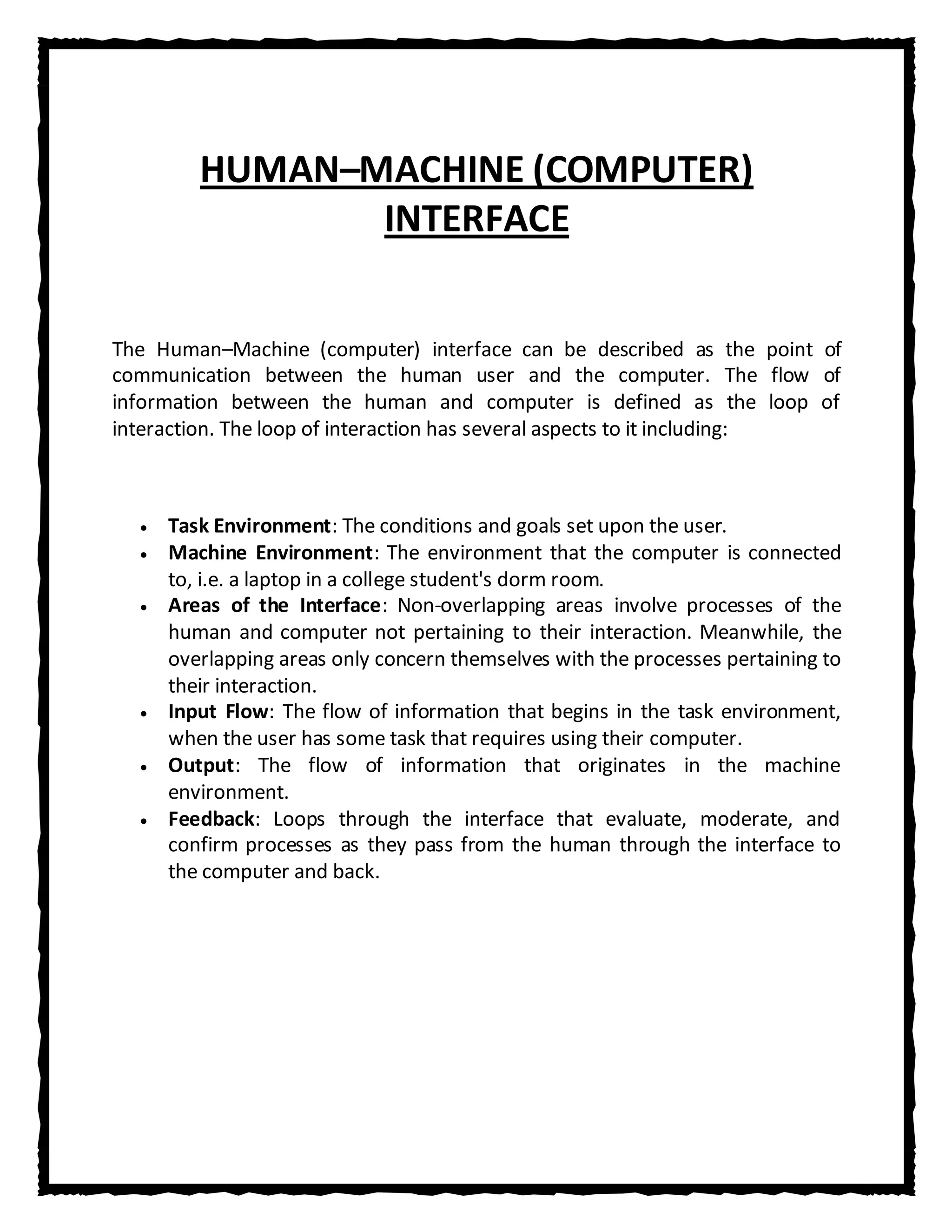 HUMAN–MACHINE (COMPUTER)
               INTERFACE


The Human–Machine (computer) interface can be described as the point of
communication between the human user and the computer. The flow of
information between the human and computer is defined as the loop of
interaction. The loop of interaction has several aspects to it including:



     Task Environment: The conditions and goals set upon the user.
     Machine Environment: The environment that the computer is connected
     to, i.e. a laptop in a college student's dorm room.
     Areas of the Interface: Non-overlapping areas involve processes of the
     human and computer not pertaining to their interaction. Meanwhile, the
     overlapping areas only concern themselves with the processes pertaining to
     their interaction.
     Input Flow: The flow of information that begins in the task environment,
     when the user has some task that requires using their computer.
     Output: The flow of information that originates in the machine
     environment.
     Feedback: Loops through the interface that evaluate, moderate, and
     confirm processes as they pass from the human through the interface to
     the computer and back.
 