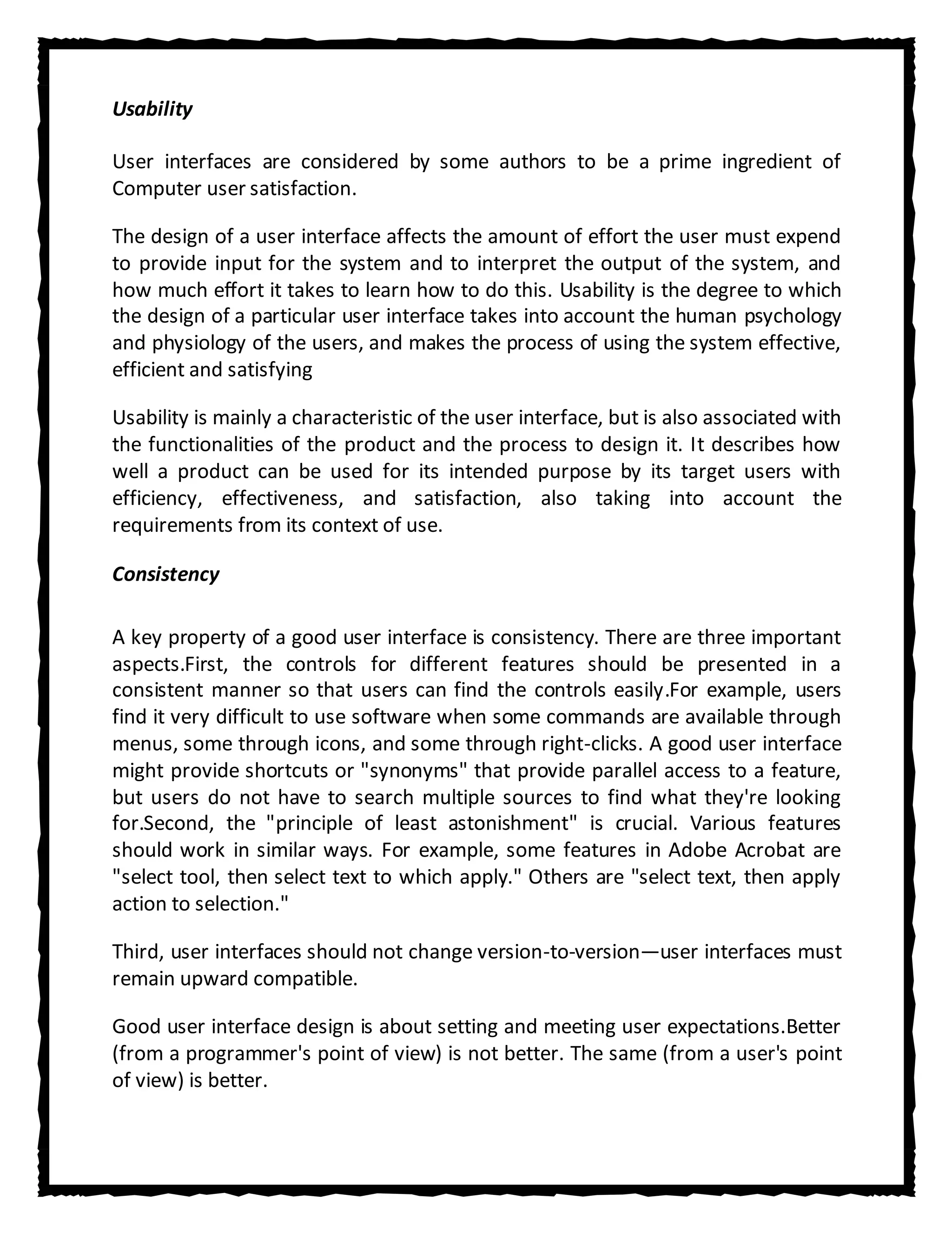 Usability

User interfaces are considered by some authors to be a prime ingredient of
Computer user satisfaction.

The design of a user interface affects the amount of effort the user must expend
to provide input for the system and to interpret the output of the system, and
how much effort it takes to learn how to do this. Usability is the degree to which
the design of a particular user interface takes into account the human psychology
and physiology of the users, and makes the process of using the system effective,
efficient and satisfying

Usability is mainly a characteristic of the user interface, but is also associated with
the functionalities of the product and the process to design it. It describes how
well a product can be used for its intended purpose by its target users with
efficiency, effectiveness, and satisfaction, also taking into account the
requirements from its context of use.

Consistency

A key property of a good user interface is consistency. There are three important
aspects.First, the controls for different features should be presented in a
consistent manner so that users can find the controls easily.For example, users
find it very difficult to use software when some commands are available through
menus, some through icons, and some through right-clicks. A good user interface
might provide shortcuts or "synonyms" that provide parallel access to a feature,
but users do not have to search multiple sources to find what they're looking
for.Second, the "principle of least astonishment" is crucial. Various features
should work in similar ways. For example, some features in Adobe Acrobat are
"select tool, then select text to which apply." Others are "select text, then apply
action to selection."

Third, user interfaces should not change version-to-version—user interfaces must
remain upward compatible.

Good user interface design is about setting and meeting user expectations.Better
(from a programmer's point of view) is not better. The same (from a user's point
of view) is better.
 