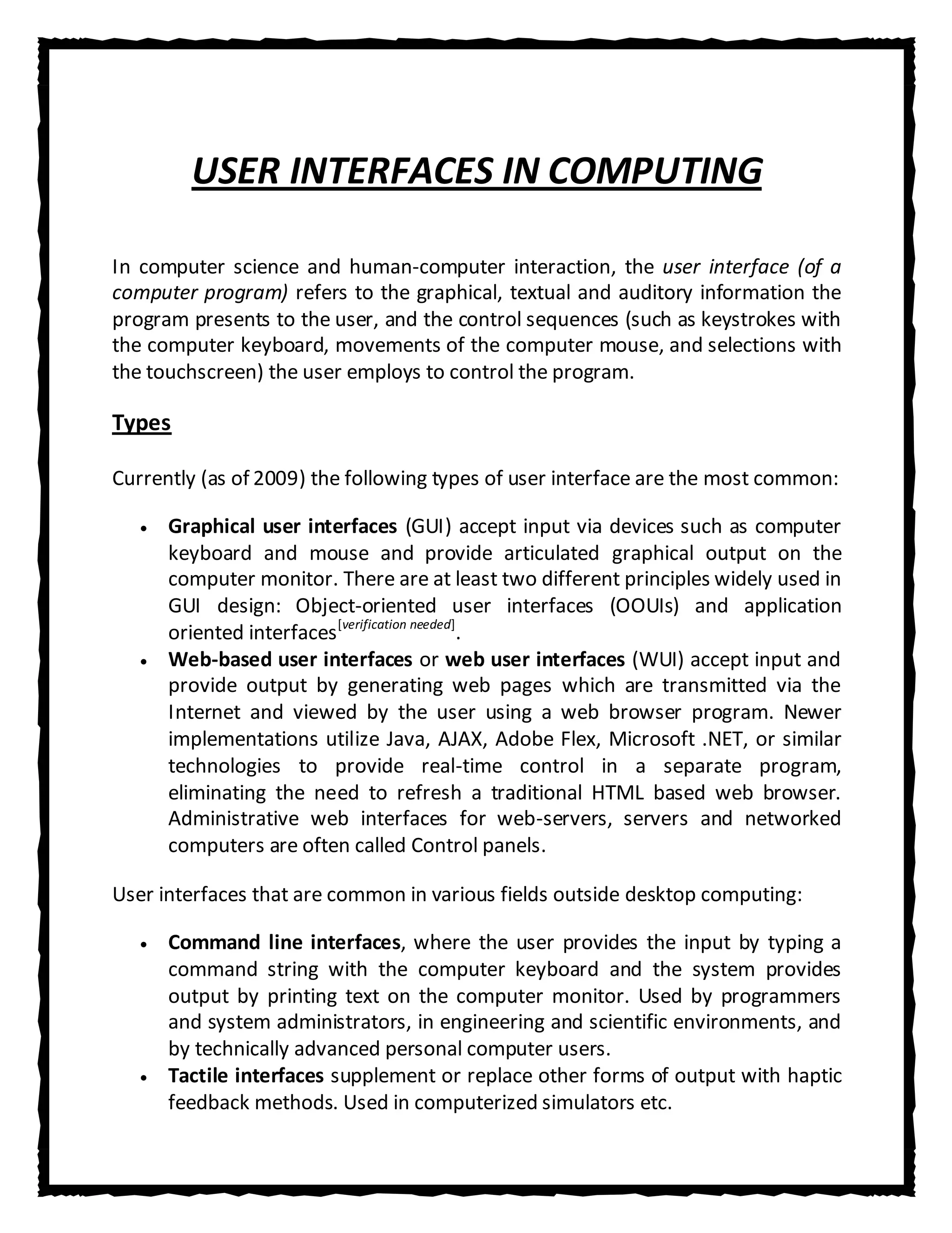 USER INTERFACES IN COMPUTING

In computer science and human-computer interaction, the user interface (of a
computer program) refers to the graphical, textual and auditory information the
program presents to the user, and the control sequences (such as keystrokes with
the computer keyboard, movements of the computer mouse, and selections with
the touchscreen) the user employs to control the program.

Types

Currently (as of 2009) the following types of user interface are the most common:

      Graphical user interfaces (GUI) accept input via devices such as computer
      keyboard and mouse and provide articulated graphical output on the
      computer monitor. There are at least two different principles widely used in
      GUI design: Object-oriented user interfaces (OOUIs) and application
      oriented interfaces [verification needed].
      Web-based user interfaces or web user interfaces (WUI) accept input and
      provide output by generating web pages which are transmitted via the
      Internet and viewed by the user using a web browser program. Newer
      implementations utilize Java, AJAX, Adobe Flex, Microsoft .NET, or similar
      technologies to provide real-time control in a separate program,
      eliminating the need to refresh a traditional HTML based web browser.
      Administrative web interfaces for web-servers, servers and networked
      computers are often called Control panels.

User interfaces that are common in various fields outside desktop computing:

      Command line interfaces, where the user provides the input by typing a
      command string with the computer keyboard and the system provides
      output by printing text on the computer monitor. Used by programmers
      and system administrators, in engineering and scientific environments, and
      by technically advanced personal computer users.
      Tactile interfaces supplement or replace other forms of output with haptic
      feedback methods. Used in computerized simulators etc.
 
