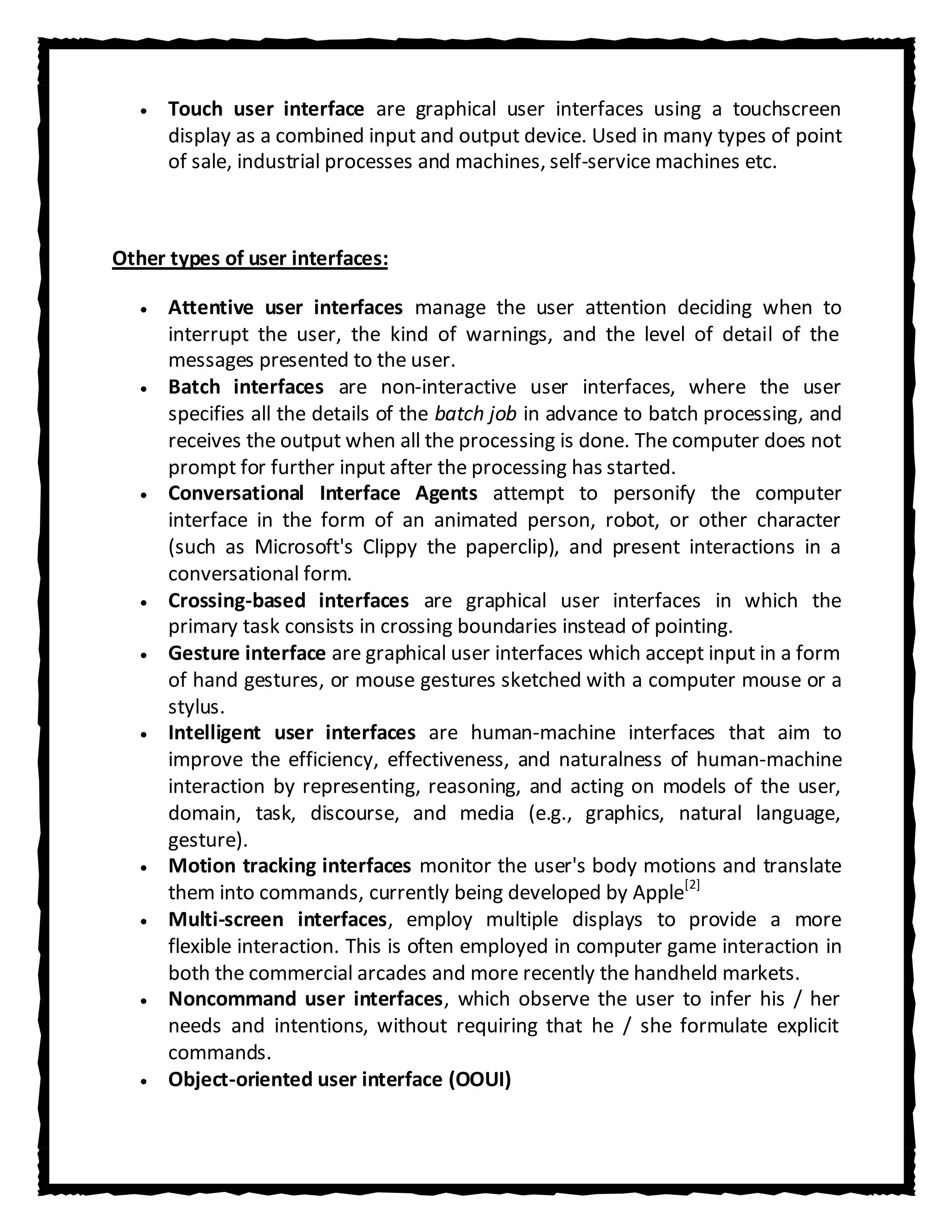 Touch user interface are graphical user interfaces using a touchscreen
      display as a combined input and output device. Used in many types of point
      of sale, industrial processes and machines, self-service machines etc.



Other types of user interfaces:

      Attentive user interfaces manage the user attention deciding when to
      interrupt the user, the kind of warnings, and the level of detail of the
      messages presented to the user.
      Batch interfaces are non-interactive user interfaces, where the user
      specifies all the details of the batch job in advance to batch processing, and
      receives the output when all the processing is done. The computer does not
      prompt for further input after the processing has started.
      Conversational Interface Agents attempt to personify the computer
      interface in the form of an animated person, robot, or other character
      (such as Microsoft's Clippy the paperclip), and present interactions in a
      conversational form.
      Crossing-based interfaces are graphical user interfaces in which the
      primary task consists in crossing boundaries instead of pointing.
      Gesture interface are graphical user interfaces which accept input in a form
      of hand gestures, or mouse gestures sketched with a computer mouse or a
      stylus.
      Intelligent user interfaces are human-machine interfaces that aim to
      improve the efficiency, effectiveness, and naturalness of human-machine
      interaction by representing, reasoning, and acting on models of the user,
      domain, task, discourse, and media (e.g., graphics, natural language,
      gesture).
      Motion tracking interfaces monitor the user's body motions and translate
      them into commands, currently being developed by Apple[2]
      Multi-screen interfaces, employ multiple displays to provide a more
      flexible interaction. This is often employed in computer game interaction in
      both the commercial arcades and more recently the handheld markets.
      Noncommand user interfaces, which observe the user to infer his / her
      needs and intentions, without requiring that he / she formulate explicit
      commands.
      Object-oriented user interface (OOUI)
 