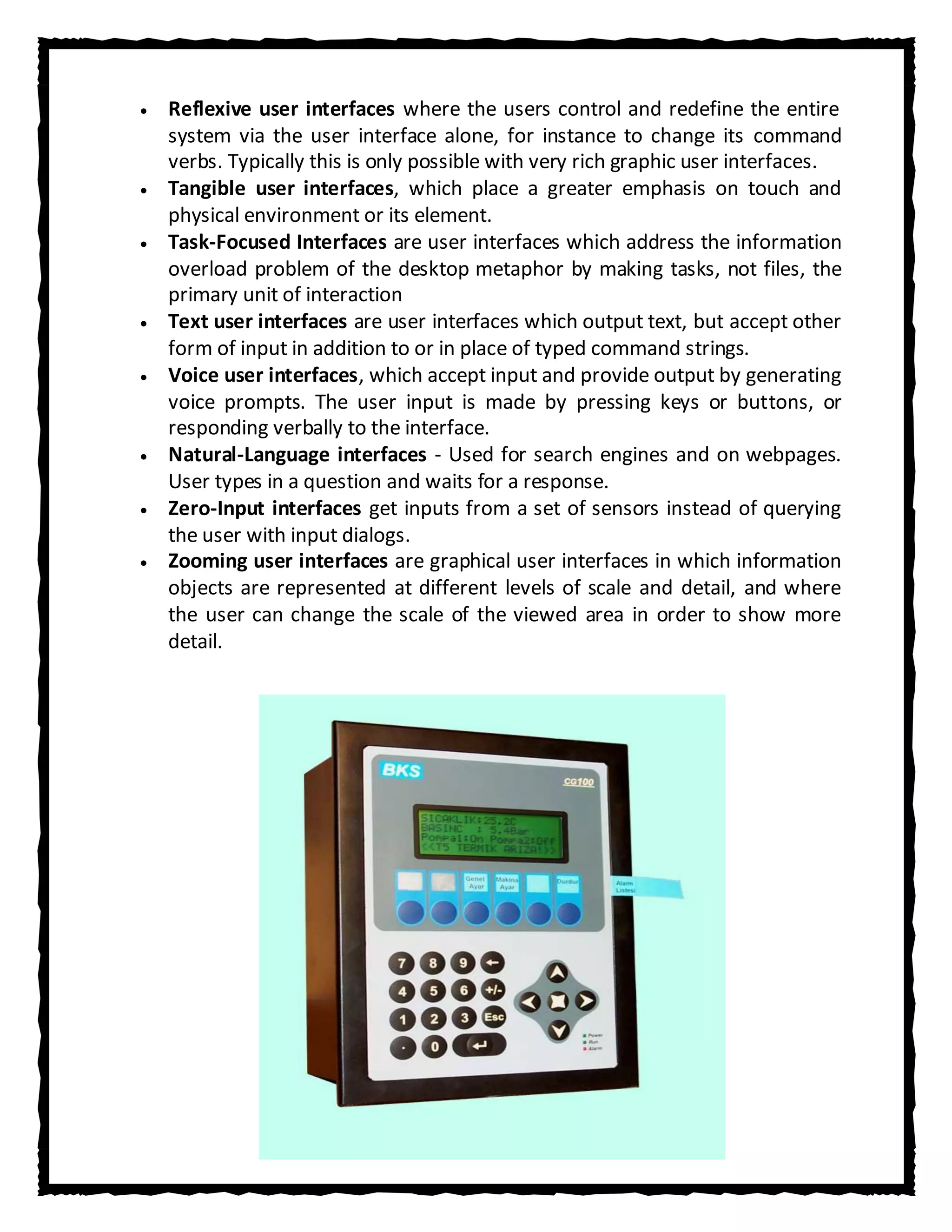 Reflexive user interfaces where the users control and redefine the entire
system via the user interface alone, for instance to change its command
verbs. Typically this is only possible with very rich graphic user interfaces.
Tangible user interfaces, which place a greater emphasis on touch and
physical environment or its element.
Task-Focused Interfaces are user interfaces which address the information
overload problem of the desktop metaphor by making tasks, not files, the
primary unit of interaction
Text user interfaces are user interfaces which output text, but accept other
form of input in addition to or in place of typed command strings.
Voice user interfaces, which accept input and provide output by generating
voice prompts. The user input is made by pressing keys or buttons, or
responding verbally to the interface.
Natural-Language interfaces - Used for search engines and on webpages.
User types in a question and waits for a response.
Zero-Input interfaces get inputs from a set of sensors instead of querying
the user with input dialogs.
Zooming user interfaces are graphical user interfaces in which information
objects are represented at different levels of scale and detail, and where
the user can change the scale of the viewed area in order to show more
detail.
 