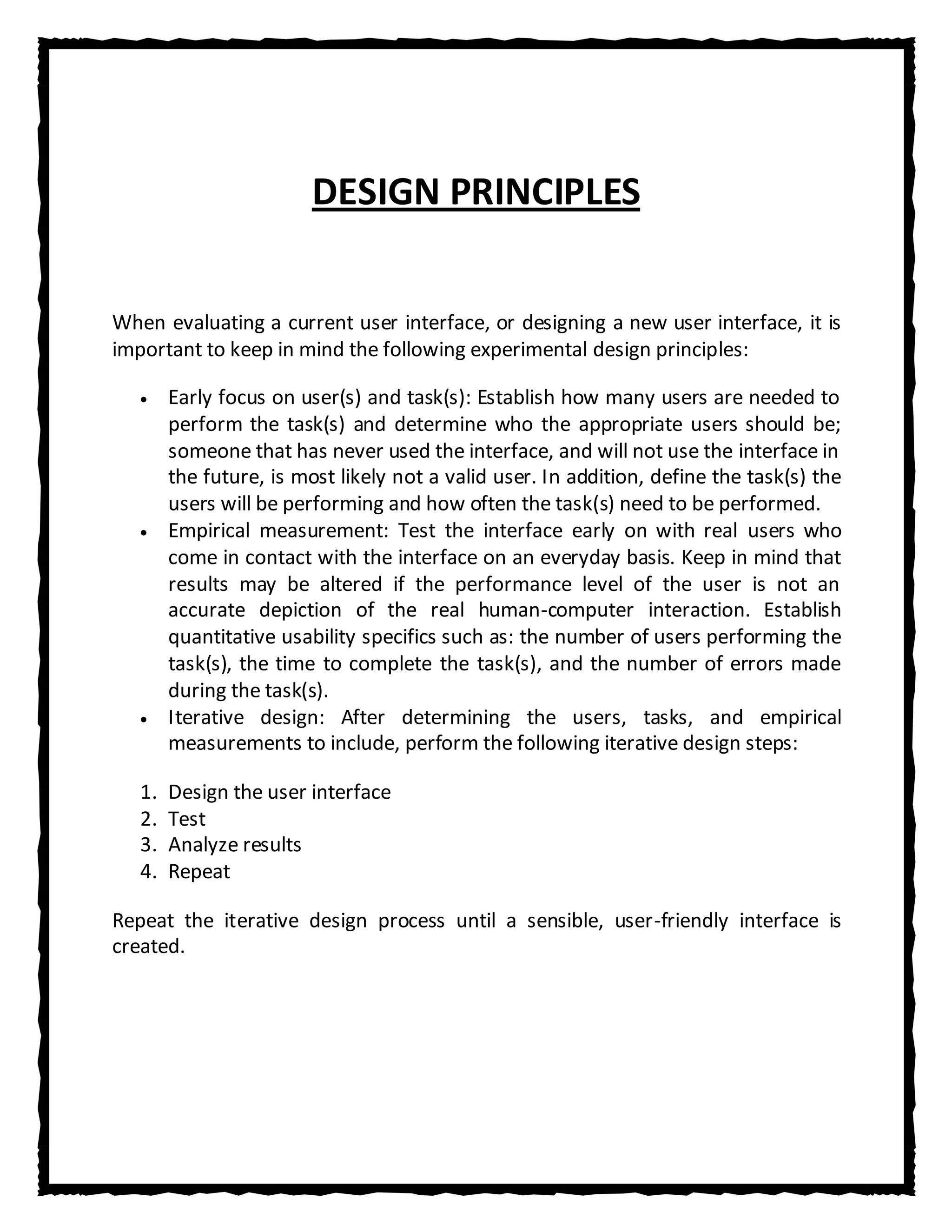 DESIGN PRINCIPLES


When evaluating a current user interface, or designing a new user interface, it is
important to keep in mind the following experimental design principles:

        Early focus on user(s) and task(s): Establish how many users are needed to
        perform the task(s) and determine who the appropriate users should be;
        someone that has never used the interface, and will not use the interface in
        the future, is most likely not a valid user. In addition, define the task(s) the
        users will be performing and how often the task(s) need to be performed.
        Empirical measurement: Test the interface early on with real users who
        come in contact with the interface on an everyday basis. Keep in mind that
        results may be altered if the performance level of the user is not an
        accurate depiction of the real human-computer interaction. Establish
        quantitative usability specifics such as: the number of users performing the
        task(s), the time to complete the task(s), and the number of errors made
        during the task(s).
        Iterative design: After determining the users, tasks, and empirical
        measurements to include, perform the following iterative design steps:

   1.   Design the user interface
   2.   Test
   3.   Analyze results
   4.   Repeat

Repeat the iterative design process until a sensible, user-friendly interface is
created.
 