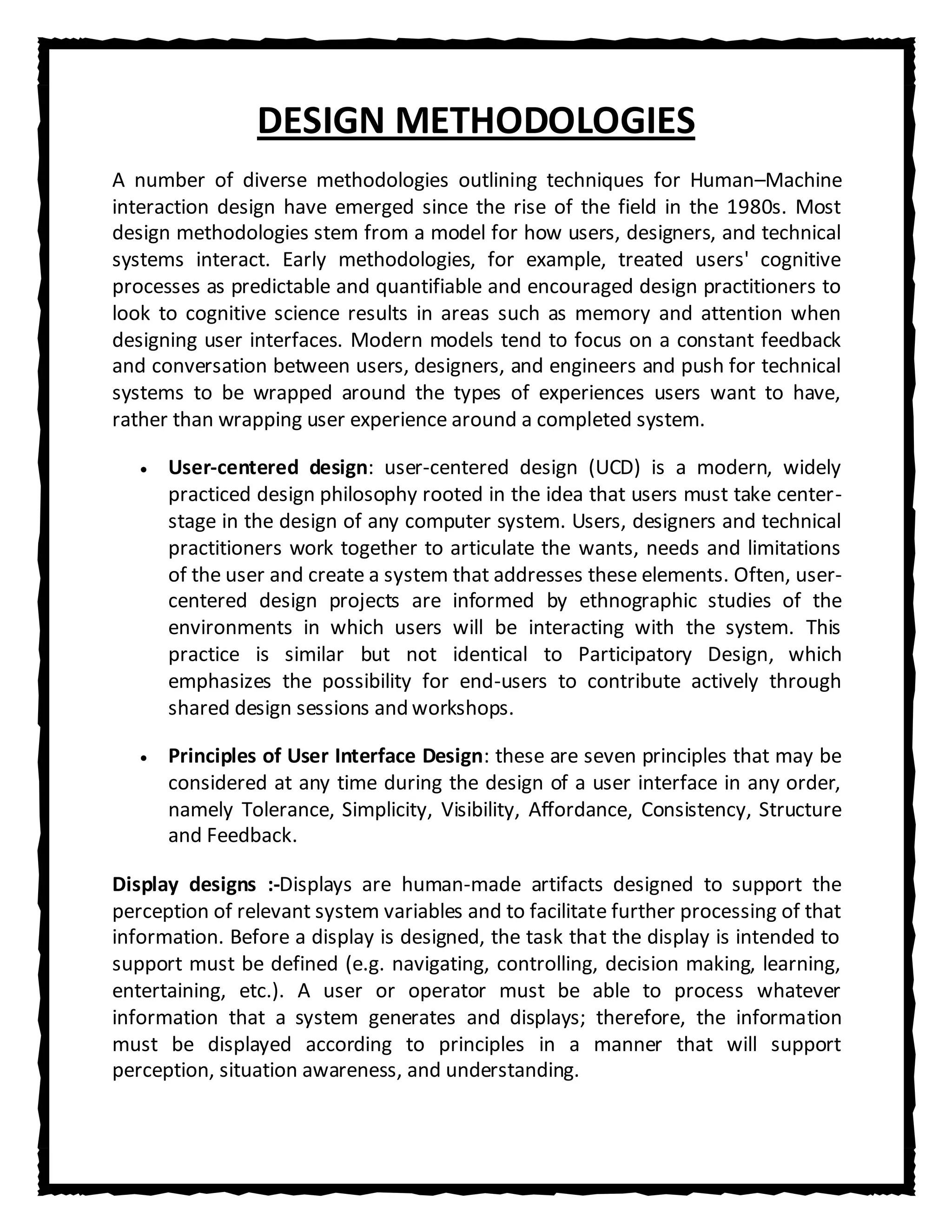 DESIGN METHODOLOGIES
A number of diverse methodologies outlining techniques for Human–Machine
interaction design have emerged since the rise of the field in the 1980s. Most
design methodologies stem from a model for how users, designers, and technical
systems interact. Early methodologies, for example, treated users' cognitive
processes as predictable and quantifiable and encouraged design practitioners to
look to cognitive science results in areas such as memory and attention when
designing user interfaces. Modern models tend to focus on a constant feedback
and conversation between users, designers, and engineers and push for technical
systems to be wrapped around the types of experiences users want to have,
rather than wrapping user experience around a completed system.

      User-centered design: user-centered design (UCD) is a modern, widely
      practiced design philosophy rooted in the idea that users must take center-
      stage in the design of any computer system. Users, designers and technical
      practitioners work together to articulate the wants, needs and limitations
      of the user and create a system that addresses these elements. Often, user-
      centered design projects are informed by ethnographic studies of the
      environments in which users will be interacting with the system. This
      practice is similar but not identical to Participatory Design, which
      emphasizes the possibility for end-users to contribute actively through
      shared design sessions and workshops.

      Principles of User Interface Design: these are seven principles that may be
      considered at any time during the design of a user interface in any order,
      namely Tolerance, Simplicity, Visibility, Affordance, Consistency, Structure
      and Feedback.

Display designs :-Displays are human-made artifacts designed to support the
perception of relevant system variables and to facilitate further processing of that
information. Before a display is designed, the task that the display is intended to
support must be defined (e.g. navigating, controlling, decision making, learning,
entertaining, etc.). A user or operator must be able to process whatever
information that a system generates and displays; therefore, the information
must be displayed according to principles in a manner that will support
perception, situation awareness, and understanding.
 