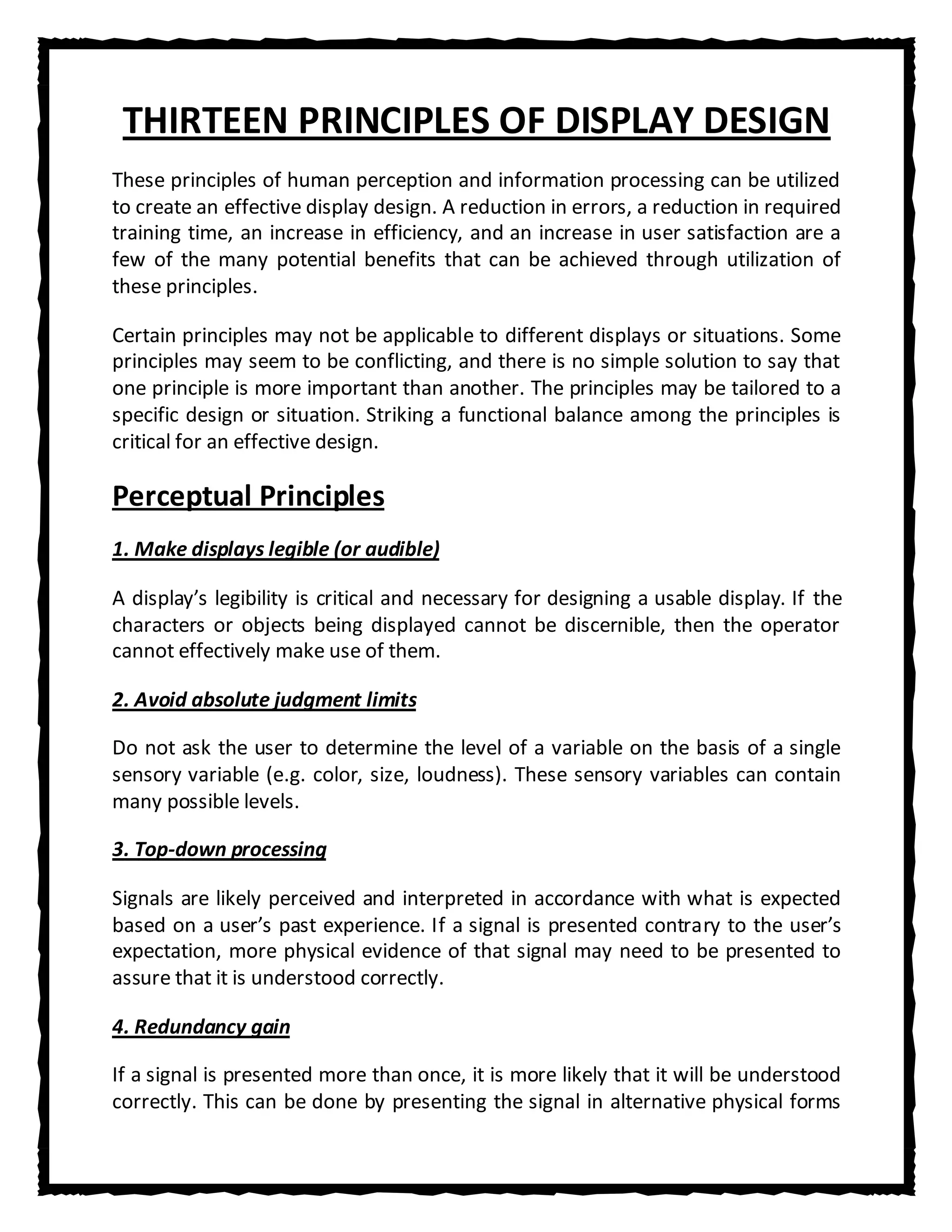 THIRTEEN PRINCIPLES OF DISPLAY DESIGN
These principles of human perception and information processing can be utilized
to create an effective display design. A reduction in errors, a reduction in required
training time, an increase in efficiency, and an increase in user satisfaction are a
few of the many potential benefits that can be achieved through utilization of
these principles.

Certain principles may not be applicable to different displays or situations. Some
principles may seem to be conflicting, and there is no simple solution to say that
one principle is more important than another. The principles may be tailored to a
specific design or situation. Striking a functional balance among the principles is
critical for an effective design.

Perceptual Principles
1. Make displays legible (or audible)

A display’s legibility is critical and necessary for designing a usable display. If the
characters or objects being displayed cannot be discernible, then the operator
cannot effectively make use of them.

2. Avoid absolute judgment limits

Do not ask the user to determine the level of a variable on the basis of a single
sensory variable (e.g. color, size, loudness). These sensory variables can contain
many possible levels.

3. Top-down processing

Signals are likely perceived and interpreted in accordance with what is expected
based on a user’s past experience. If a signal is presented contrary to the user’s
expectation, more physical evidence of that signal may need to be presented to
assure that it is understood correctly.

4. Redundancy gain

If a signal is presented more than once, it is more likely that it will be understood
correctly. This can be done by presenting the signal in alternative physical forms
 