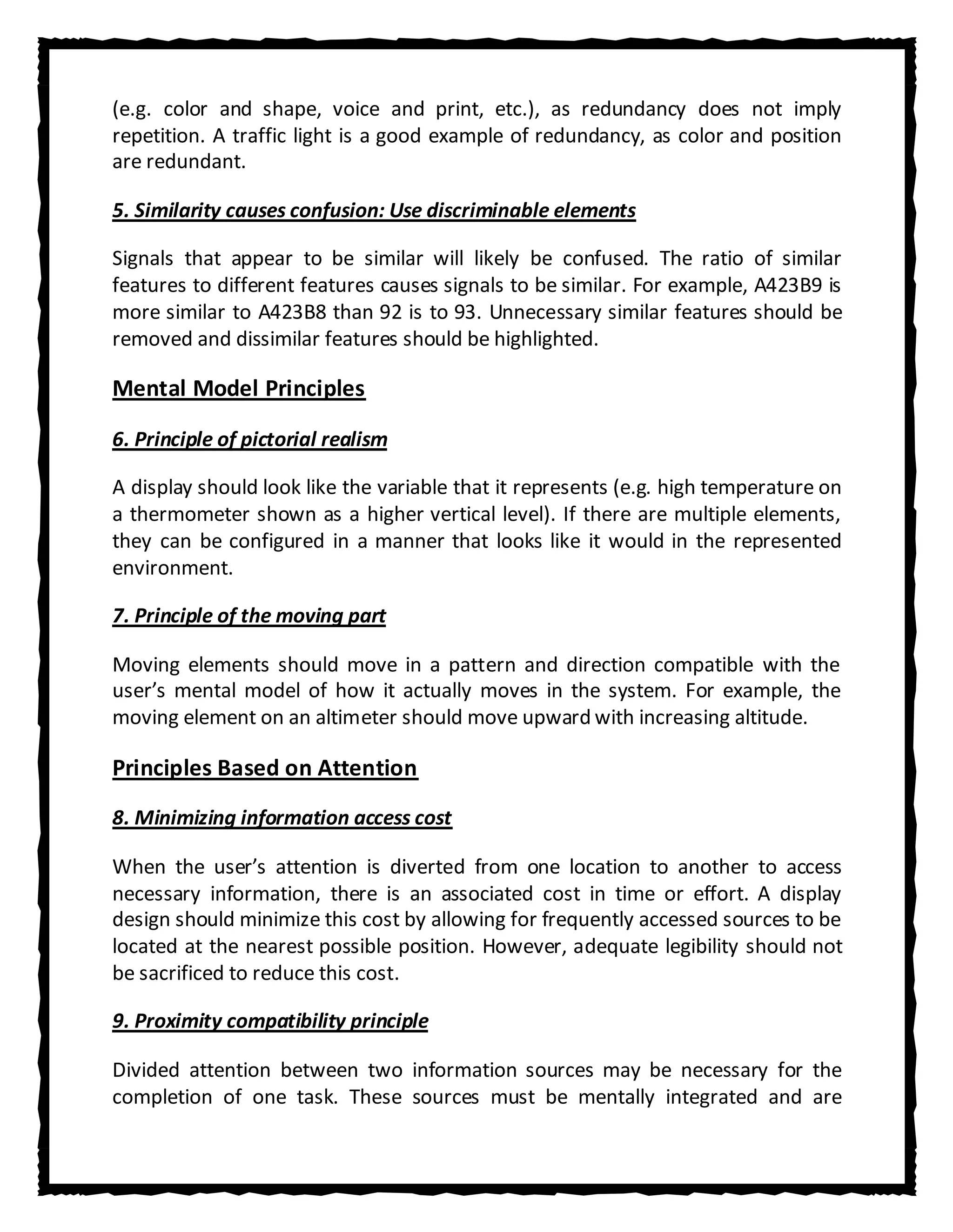 (e.g. color and shape, voice and print, etc.), as redundancy does not imply
repetition. A traffic light is a good example of redundancy, as color and position
are redundant.

5. Similarity causes confusion: Use discriminable elements

Signals that appear to be similar will likely be confused. The ratio of similar
features to different features causes signals to be similar. For example, A423B9 is
more similar to A423B8 than 92 is to 93. Unnecessary similar features should be
removed and dissimilar features should be highlighted.

Mental Model Principles

6. Principle of pictorial realism

A display should look like the variable that it represents (e.g. high temperature on
a thermometer shown as a higher vertical level). If there are multiple elements,
they can be configured in a manner that looks like it would in the represented
environment.

7. Principle of the moving part

Moving elements should move in a pattern and direction compatible with the
user’s mental model of how it actually moves in the system. For example, the
moving element on an altimeter should move upward with increasing altitude.

Principles Based on Attention
8. Minimizing information access cost

When the user’s attention is diverted from one location to another to access
necessary information, there is an associated cost in time or effort. A display
design should minimize this cost by allowing for frequently accessed sources to be
located at the nearest possible position. However, adequate legibility should not
be sacrificed to reduce this cost.

9. Proximity compatibility principle

Divided attention between two information sources may be necessary for the
completion of one task. These sources must be mentally integrated and are
 