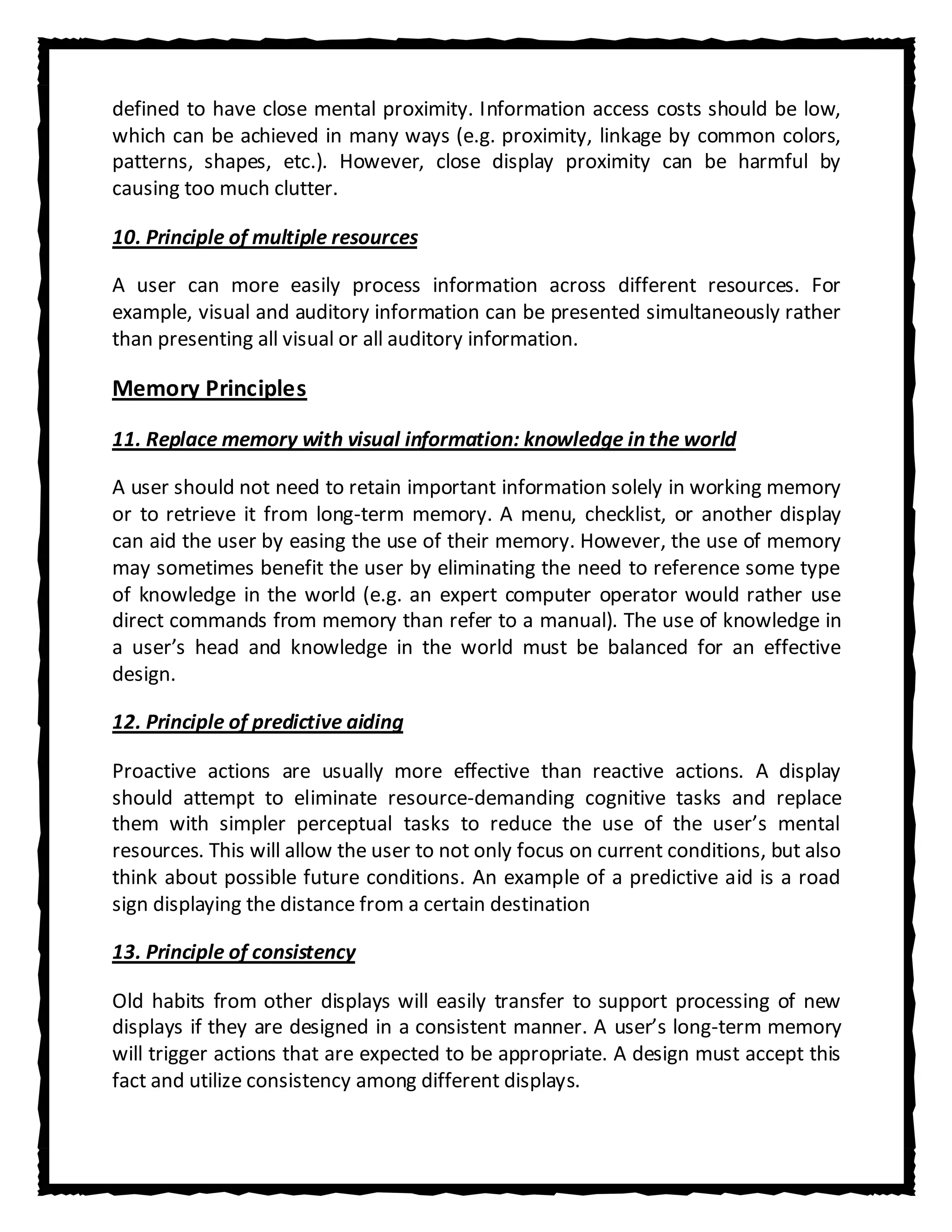 defined to have close mental proximity. Information access costs should be low,
which can be achieved in many ways (e.g. proximity, linkage by common colors,
patterns, shapes, etc.). However, close display proximity can be harmful by
causing too much clutter.

10. Principle of multiple resources

A user can more easily process information across different resources. For
example, visual and auditory information can be presented simultaneously rather
than presenting all visual or all auditory information.

Memory Principles

11. Replace memory with visual information: knowledge in the world

A user should not need to retain important information solely in working memory
or to retrieve it from long-term memory. A menu, checklist, or another display
can aid the user by easing the use of their memory. However, the use of memory
may sometimes benefit the user by eliminating the need to reference some type
of knowledge in the world (e.g. an expert computer operator would rather use
direct commands from memory than refer to a manual). The use of knowledge in
a user’s head and knowledge in the world must be balanced for an effective
design.

12. Principle of predictive aiding

Proactive actions are usually more effective than reactive actions. A display
should attempt to eliminate resource-demanding cognitive tasks and replace
them with simpler perceptual tasks to reduce the use of the user’s mental
resources. This will allow the user to not only focus on current conditions, but also
think about possible future conditions. An example of a predictive aid is a road
sign displaying the distance from a certain destination

13. Principle of consistency

Old habits from other displays will easily transfer to support processing of new
displays if they are designed in a consistent manner. A user’s long-term memory
will trigger actions that are expected to be appropriate. A design must accept this
fact and utilize consistency among different displays.
 