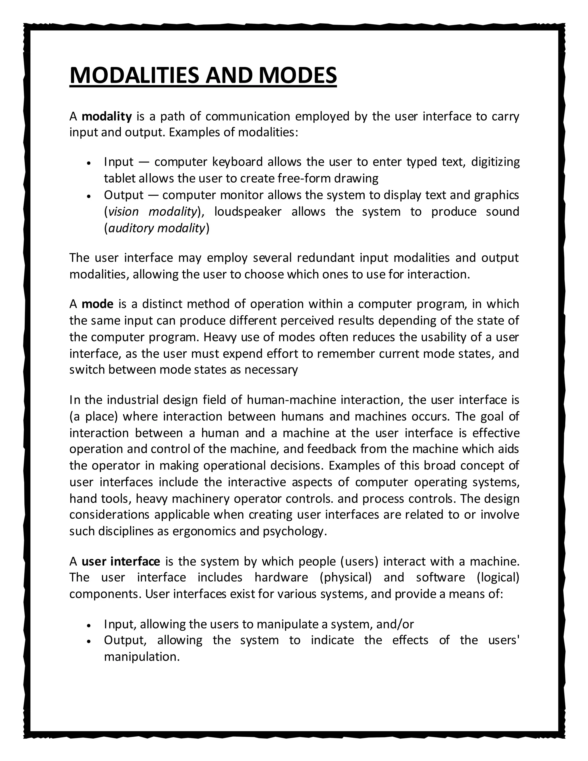 MODALITIES AND MODES
A modality is a path of communication employed by the user interface to carry
input and output. Examples of modalities:

      Input — computer keyboard allows the user to enter typed text, digitizing
      tablet allows the user to create free-form drawing
      Output — computer monitor allows the system to display text and graphics
      (vision modality), loudspeaker allows the system to produce sound
      (auditory modality)

The user interface may employ several redundant input modalities and output
modalities, allowing the user to choose which ones to use for interaction.

A mode is a distinct method of operation within a computer program, in which
the same input can produce different perceived results depending of the state of
the computer program. Heavy use of modes often reduces the usability of a user
interface, as the user must expend effort to remember current mode states, and
switch between mode states as necessary

In the industrial design field of human-machine interaction, the user interface is
(a place) where interaction between humans and machines occurs. The goal of
interaction between a human and a machine at the user interface is effective
operation and control of the machine, and feedback from the machine which aids
the operator in making operational decisions. Examples of this broad concept of
user interfaces include the interactive aspects of computer operating systems,
hand tools, heavy machinery operator controls. and process controls. The design
considerations applicable when creating user interfaces are related to or involve
such disciplines as ergonomics and psychology.

A user interface is the system by which people (users) interact with a machine.
The user interface includes hardware (physical) and software (logical)
components. User interfaces exist for various systems, and provide a means of:

      Input, allowing the users to manipulate a system, and/or
      Output, allowing the system to indicate the effects of the users'
      manipulation.
 