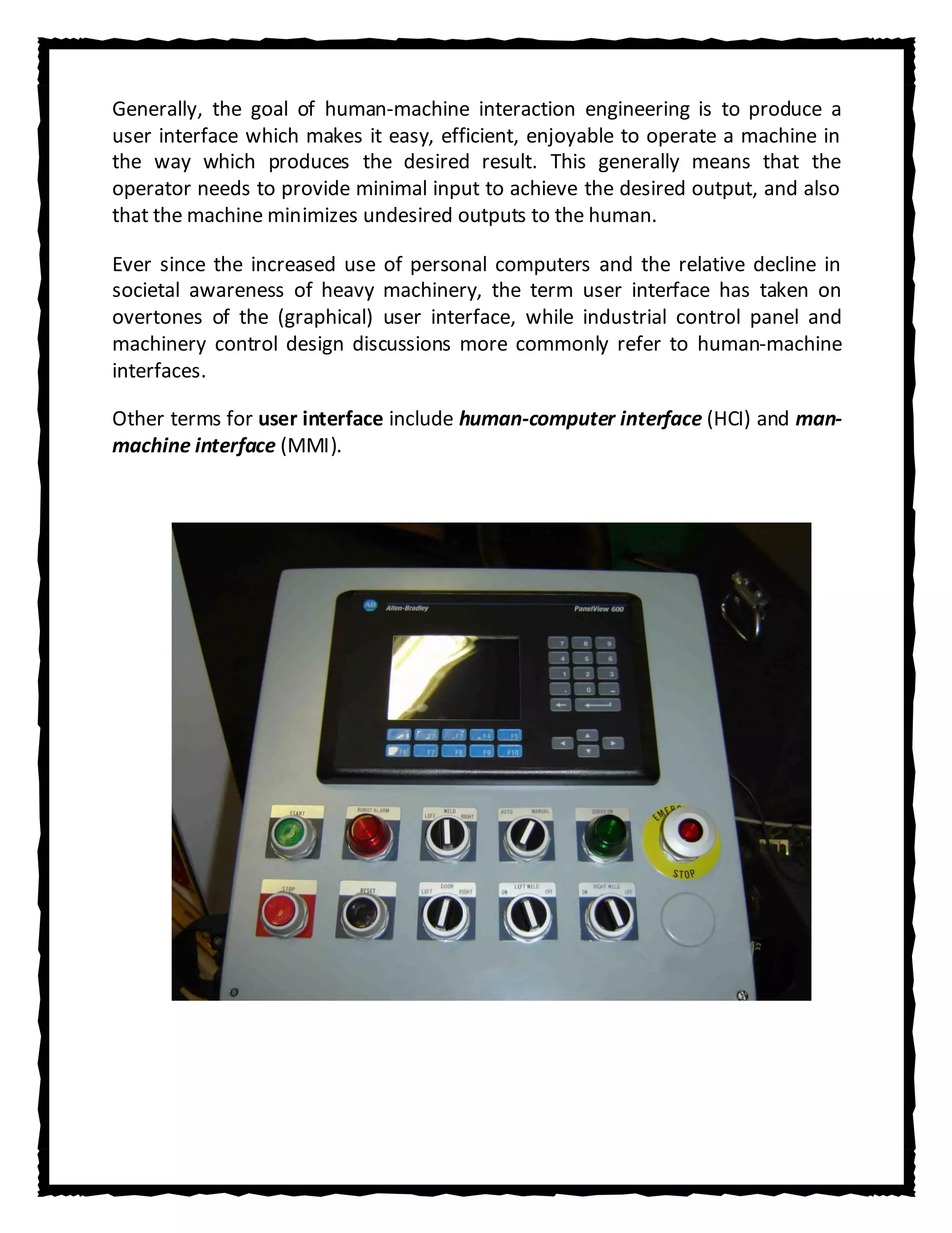Generally, the goal of human-machine interaction engineering is to produce a
user interface which makes it easy, efficient, enjoyable to operate a machine in
the way which produces the desired result. This generally means that the
operator needs to provide minimal input to achieve the desired output, and also
that the machine minimizes undesired outputs to the human.

Ever since the increased use of personal computers and the relative decline in
societal awareness of heavy machinery, the term user interface has taken on
overtones of the (graphical) user interface, while industrial control panel and
machinery control design discussions more commonly refer to human-machine
interfaces.

Other terms for user interface include human-computer interface (HCI) and man-
machine interface (MMI).
 