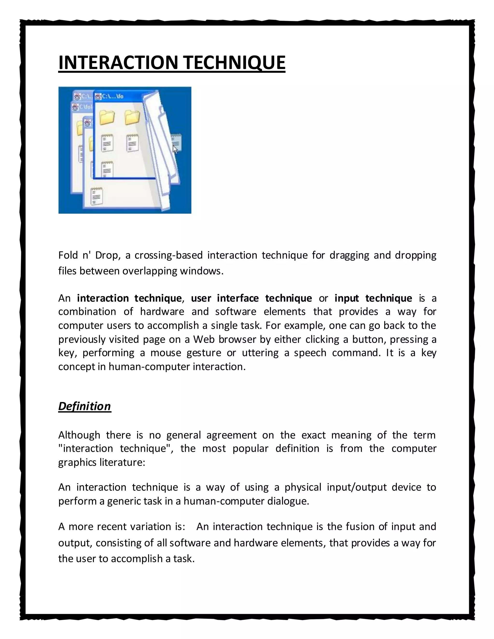 INTERACTION TECHNIQUE




Fold n' Drop, a crossing-based interaction technique for dragging and dropping
files between overlapping windows.

An interaction technique, user interface technique or input technique is a
combination of hardware and software elements that provides a way for
computer users to accomplish a single task. For example, one can go back to the
previously visited page on a Web browser by either clicking a button, pressing a
key, performing a mouse gesture or uttering a speech command. It is a key
concept in human-computer interaction.


Definition

Although there is no general agreement on the exact meaning of the term
"interaction technique", the most popular definition is from the computer
graphics literature:

An interaction technique is a way of using a physical input/output device to
perform a generic task in a human-computer dialogue.

A more recent variation is: An interaction technique is the fusion of input and
output, consisting of all software and hardware elements, that provides a way for
the user to accomplish a task.
 