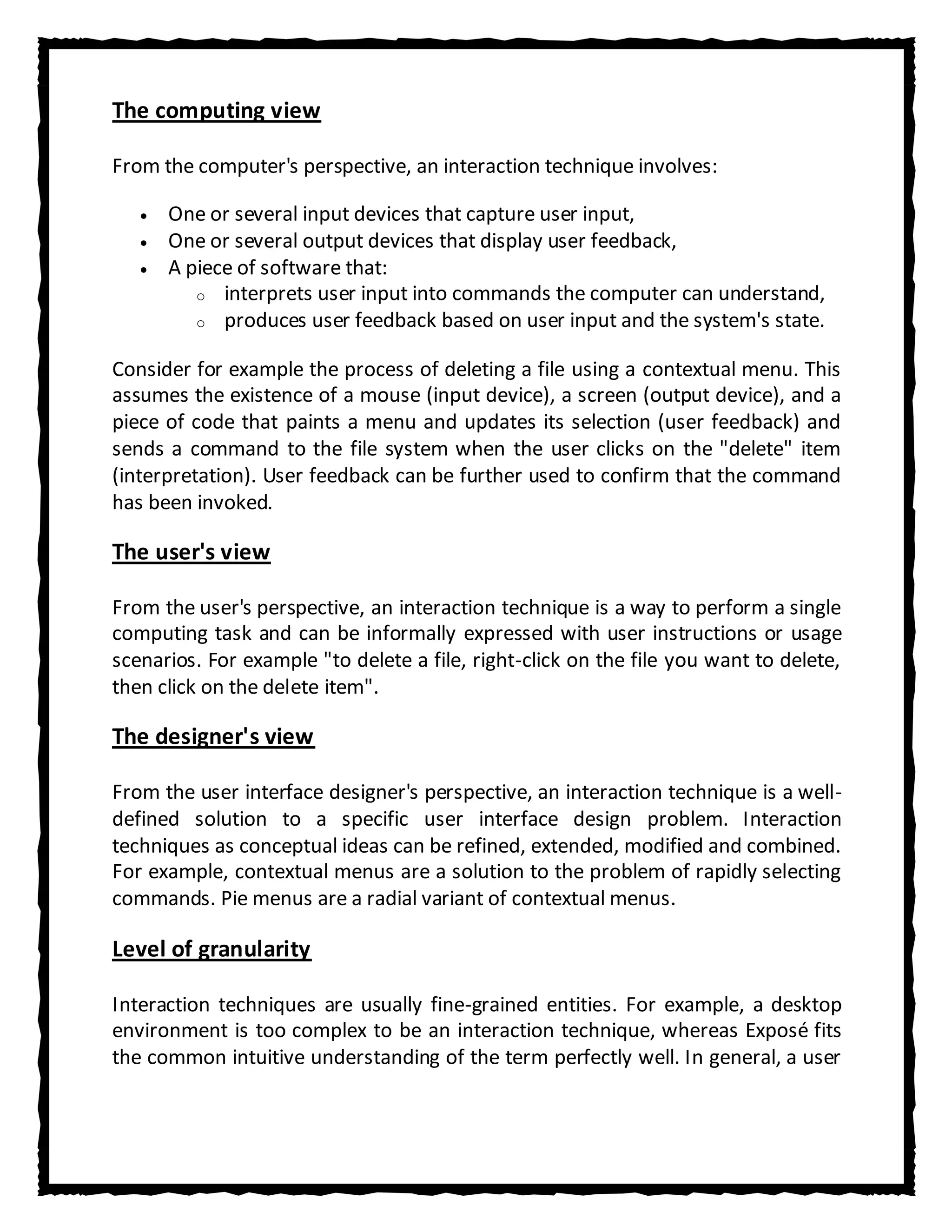 The computing view

From the computer's perspective, an interaction technique involves:

      One or several input devices that capture user input,
      One or several output devices that display user feedback,
      A piece of software that:
         o interprets user input into commands the computer can understand,
         o produces user feedback based on user input and the system's state.


Consider for example the process of deleting a file using a contextual menu. This
assumes the existence of a mouse (input device), a screen (output device), and a
piece of code that paints a menu and updates its selection (user feedback) and
sends a command to the file system when the user clicks on the "delete" item
(interpretation). User feedback can be further used to confirm that the command
has been invoked.

The user's view

From the user's perspective, an interaction technique is a way to perform a single
computing task and can be informally expressed with user instructions or usage
scenarios. For example "to delete a file, right-click on the file you want to delete,
then click on the delete item".

The designer's view

From the user interface designer's perspective, an interaction technique is a well-
defined solution to a specific user interface design problem. Interaction
techniques as conceptual ideas can be refined, extended, modified and combined.
For example, contextual menus are a solution to the problem of rapidly selecting
commands. Pie menus are a radial variant of contextual menus.

Level of granularity

Interaction techniques are usually fine-grained entities. For example, a desktop
environment is too complex to be an interaction technique, whereas Exposé fits
the common intuitive understanding of the term perfectly well. In general, a user
 