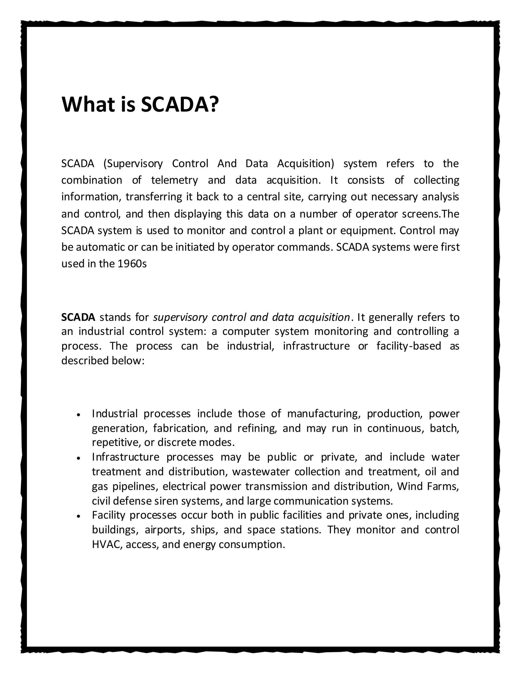 What is SCADA?

SCADA (Supervisory Control And Data Acquisition) system refers to the
combination of telemetry and data acquisition. It consists of collecting
information, transferring it back to a central site, carrying out necessary analysis
and control, and then displaying this data on a number of operator screens.The
SCADA system is used to monitor and control a plant or equipment. Control may
be automatic or can be initiated by operator commands. SCADA systems were first
used in the 1960s



SCADA stands for supervisory control and data acquisition. It generally refers to
an industrial control system: a computer system monitoring and controlling a
process. The process can be industrial, infrastructure or facility-based as
described below:



      Industrial processes include those of manufacturing, production, power
      generation, fabrication, and refining, and may run in continuous, batch,
      repetitive, or discrete modes.
      Infrastructure processes may be public or private, and include water
      treatment and distribution, wastewater collection and treatment, oil and
      gas pipelines, electrical power transmission and distribution, Wind Farms,
      civil defense siren systems, and large communication systems.
      Facility processes occur both in public facilities and private ones, including
      buildings, airports, ships, and space stations. They monitor and control
      HVAC, access, and energy consumption.
 