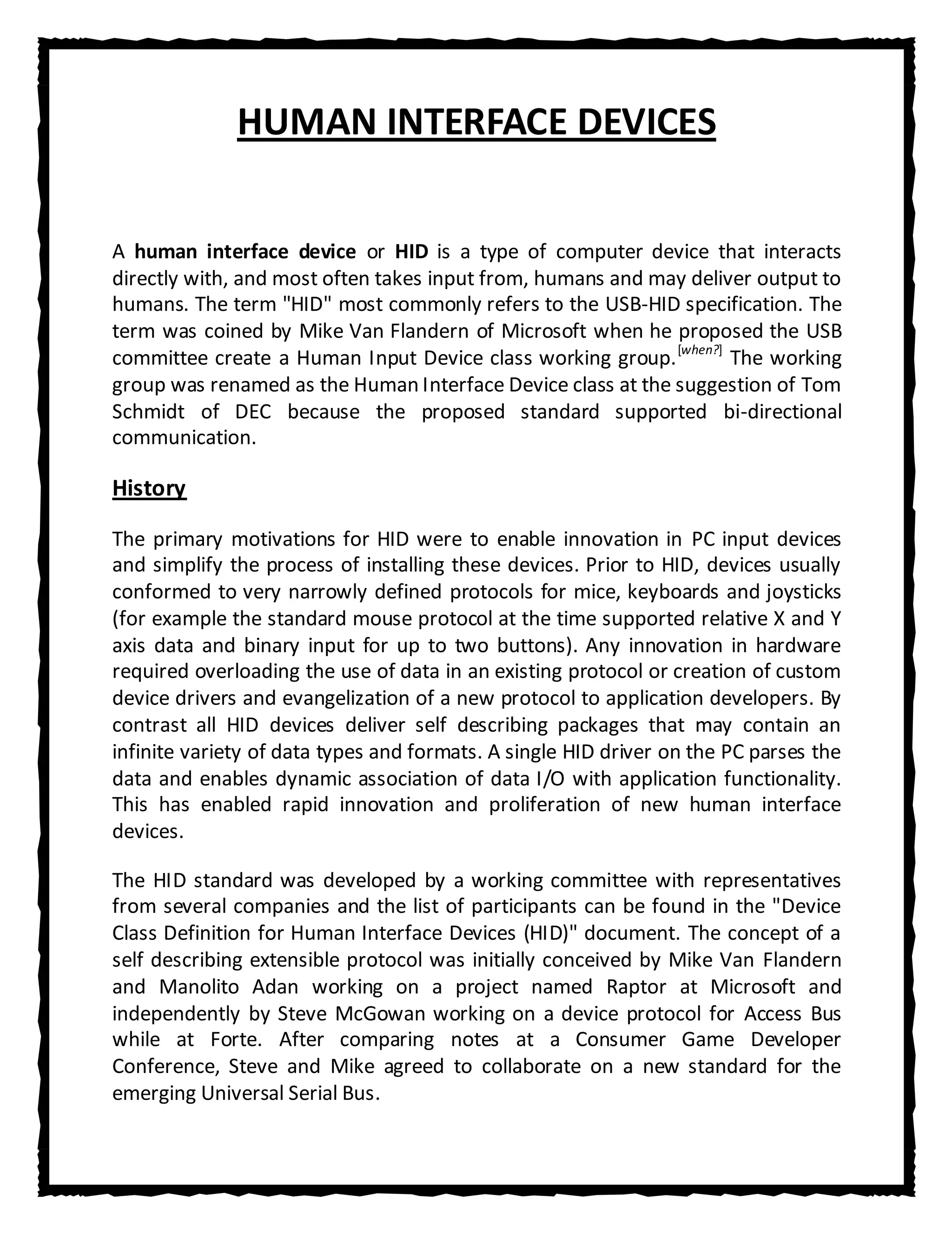 HUMAN INTERFACE DEVICES


A human interface device or HID is a type of computer device that interacts
directly with, and most often takes input from, humans and may deliver output to
humans. The term "HID" most commonly refers to the USB-HID specification. The
term was coined by Mike Van Flandern of Microsoft when he proposed the USB
committee create a Human Input Device class working group. [when?] The working
group was renamed as the Human Interface Device class at the suggestion of Tom
Schmidt of DEC because the proposed standard supported bi-directional
communication.

History

The primary motivations for HID were to enable innovation in PC input devices
and simplify the process of installing these devices. Prior to HID, devices usually
conformed to very narrowly defined protocols for mice, keyboards and joysticks
(for example the standard mouse protocol at the time supported relative X and Y
axis data and binary input for up to two buttons). Any innovation in hardware
required overloading the use of data in an existing protocol or creation of custom
device drivers and evangelization of a new protocol to application developers. By
contrast all HID devices deliver self describing packages that may contain an
infinite variety of data types and formats. A single HID driver on the PC parses the
data and enables dynamic association of data I/O with application functionality.
This has enabled rapid innovation and proliferation of new human interface
devices.

The HID standard was developed by a working committee with representatives
from several companies and the list of participants can be found in the "Device
Class Definition for Human Interface Devices (HID)" document. The concept of a
self describing extensible protocol was initially conceived by Mike Van Flandern
and Manolito Adan working on a project named Raptor at Microsoft and
independently by Steve McGowan working on a device protocol for Access Bus
while at Forte. After comparing notes at a Consumer Game Developer
Conference, Steve and Mike agreed to collaborate on a new standard for the
emerging Universal Serial Bus.
 
