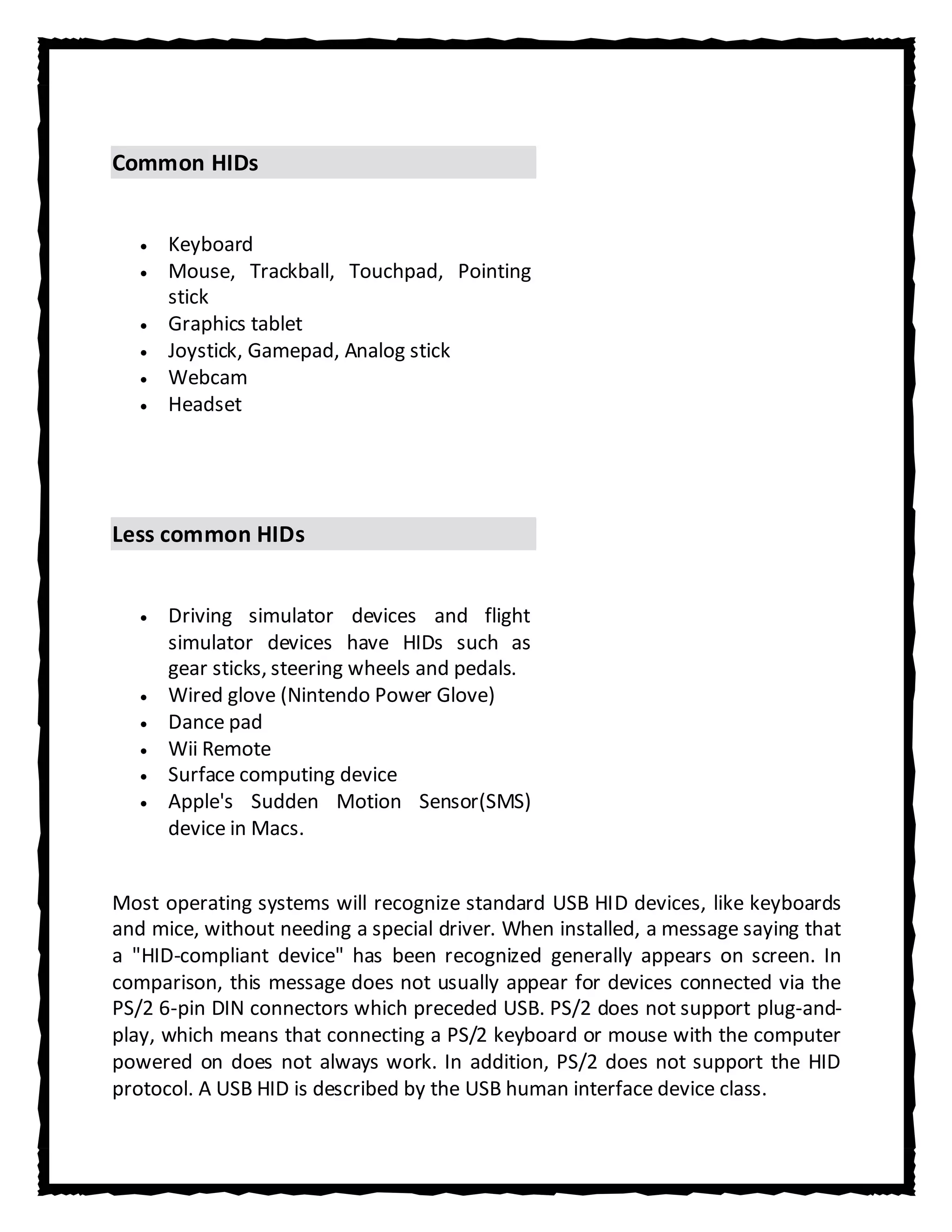 Common HIDs


      Keyboard
      Mouse, Trackball, Touchpad, Pointing
      stick
      Graphics tablet
      Joystick, Gamepad, Analog stick
      Webcam
      Headset




Less common HIDs


      Driving simulator devices and flight
      simulator devices have HIDs such as
      gear sticks, steering wheels and pedals.
      Wired glove (Nintendo Power Glove)
      Dance pad
      Wii Remote
      Surface computing device
      Apple's Sudden Motion Sensor(SMS)
      device in Macs.


Most operating systems will recognize standard USB HID devices, like keyboards
and mice, without needing a special driver. When installed, a message saying that
a "HID-compliant device" has been recognized generally appears on screen. In
comparison, this message does not usually appear for devices connected via the
PS/2 6-pin DIN connectors which preceded USB. PS/2 does not support plug-and-
play, which means that connecting a PS/2 keyboard or mouse with the computer
powered on does not always work. In addition, PS/2 does not support the HID
protocol. A USB HID is described by the USB human interface device class.
 
