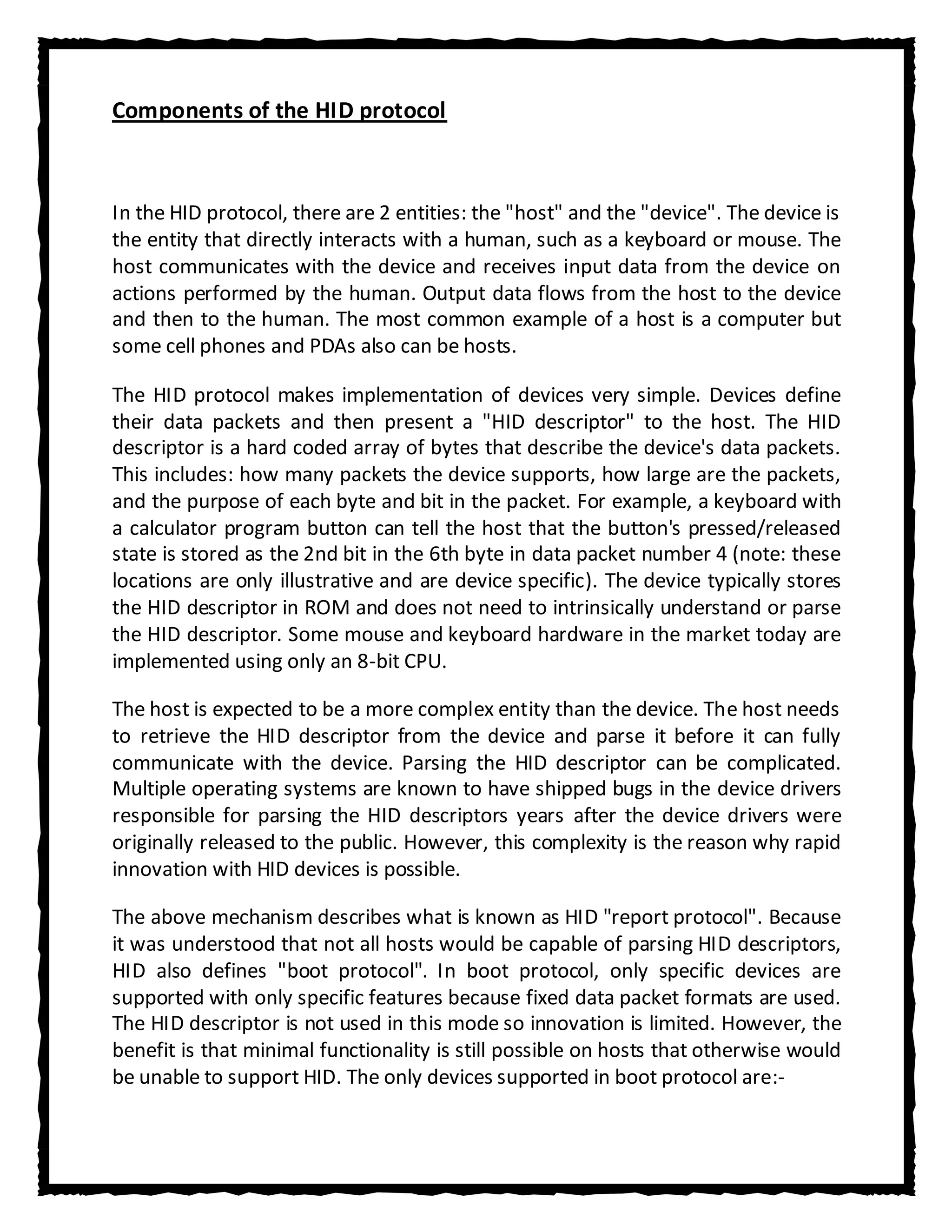 Components of the HID protocol



In the HID protocol, there are 2 entities: the "host" and the "device". The device is
the entity that directly interacts with a human, such as a keyboard or mouse. The
host communicates with the device and receives input data from the device on
actions performed by the human. Output data flows from the host to the device
and then to the human. The most common example of a host is a computer but
some cell phones and PDAs also can be hosts.

The HID protocol makes implementation of devices very simple. Devices define
their data packets and then present a "HID descriptor" to the host. The HID
descriptor is a hard coded array of bytes that describe the device's data packets.
This includes: how many packets the device supports, how large are the packets,
and the purpose of each byte and bit in the packet. For example, a keyboard with
a calculator program button can tell the host that the button's pressed/released
state is stored as the 2nd bit in the 6th byte in data packet number 4 (note: these
locations are only illustrative and are device specific). The device typically stores
the HID descriptor in ROM and does not need to intrinsically understand or parse
the HID descriptor. Some mouse and keyboard hardware in the market today are
implemented using only an 8-bit CPU.

The host is expected to be a more complex entity than the device. The host needs
to retrieve the HID descriptor from the device and parse it before it can fully
communicate with the device. Parsing the HID descriptor can be complicated.
Multiple operating systems are known to have shipped bugs in the device drivers
responsible for parsing the HID descriptors years after the device drivers were
originally released to the public. However, this complexity is the reason why rapid
innovation with HID devices is possible.

The above mechanism describes what is known as HID "report protocol". Because
it was understood that not all hosts would be capable of parsing HID descriptors,
HID also defines "boot protocol". In boot protocol, only specific devices are
supported with only specific features because fixed data packet formats are used.
The HID descriptor is not used in this mode so innovation is limited. However, the
benefit is that minimal functionality is still possible on hosts that otherwise would
be unable to support HID. The only devices supported in boot protocol are:-
 