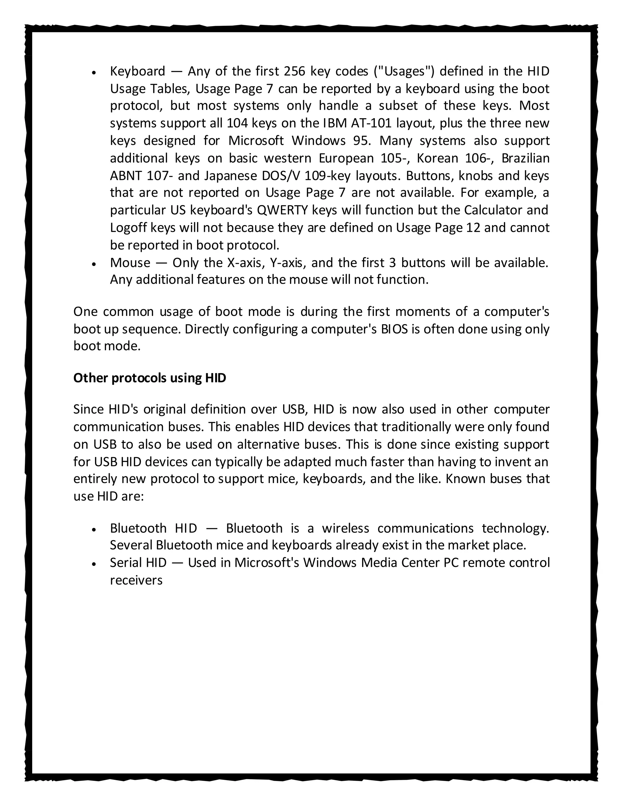 Keyboard — Any of the first 256 key codes ("Usages") defined in the HID
      Usage Tables, Usage Page 7 can be reported by a keyboard using the boot
      protocol, but most systems only handle a subset of these keys. Most
      systems support all 104 keys on the IBM AT-101 layout, plus the three new
      keys designed for Microsoft Windows 95. Many systems also support
      additional keys on basic western European 105-, Korean 106-, Brazilian
      ABNT 107- and Japanese DOS/V 109-key layouts. Buttons, knobs and keys
      that are not reported on Usage Page 7 are not available. For example, a
      particular US keyboard's QWERTY keys will function but the Calculator and
      Logoff keys will not because they are defined on Usage Page 12 and cannot
      be reported in boot protocol.
      Mouse — Only the X-axis, Y-axis, and the first 3 buttons will be available.
      Any additional features on the mouse will not function.

One common usage of boot mode is during the first moments of a computer's
boot up sequence. Directly configuring a computer's BIOS is often done using only
boot mode.

Other protocols using HID

Since HID's original definition over USB, HID is now also used in other computer
communication buses. This enables HID devices that traditionally were only found
on USB to also be used on alternative buses. This is done since existing support
for USB HID devices can typically be adapted much faster than having to invent an
entirely new protocol to support mice, keyboards, and the like. Known buses that
use HID are:

      Bluetooth HID — Bluetooth is a wireless communications technology.
      Several Bluetooth mice and keyboards already exist in the market place.
      Serial HID — Used in Microsoft's Windows Media Center PC remote control
      receivers
 