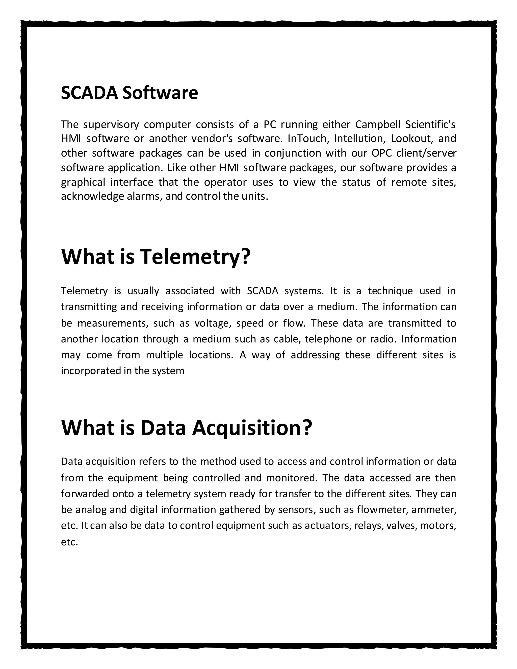 SCADA Software
The supervisory computer consists of a PC running either Campbell Scientific's
HMI software or another vendor's software. InTouch, Intellution, Lookout, and
other software packages can be used in conjunction with our OPC client/server
software application. Like other HMI software packages, our software provides a
graphical interface that the operator uses to view the status of remote sites,
acknowledge alarms, and control the units.




What is Telemetry?
Telemetry is usually associated with SCADA systems. It is a technique used in
transmitting and receiving information or data over a medium. The information can
be measurements, such as voltage, speed or flow. These data are transmitted to
another location through a medium such as cable, telephone or radio. Information
may come from multiple locations. A way of addressing these different sites is
incorporated in the system




What is Data Acquisition?
Data acquisition refers to the method used to access and control information or data
from the equipment being controlled and monitored. The data accessed are then
forwarded onto a telemetry system ready for transfer to the different sites. They can
be analog and digital information gathered by sensors, such as flowmeter, ammeter,
etc. It can also be data to control equipment such as actuators, relays, valves, motors,
etc.
 