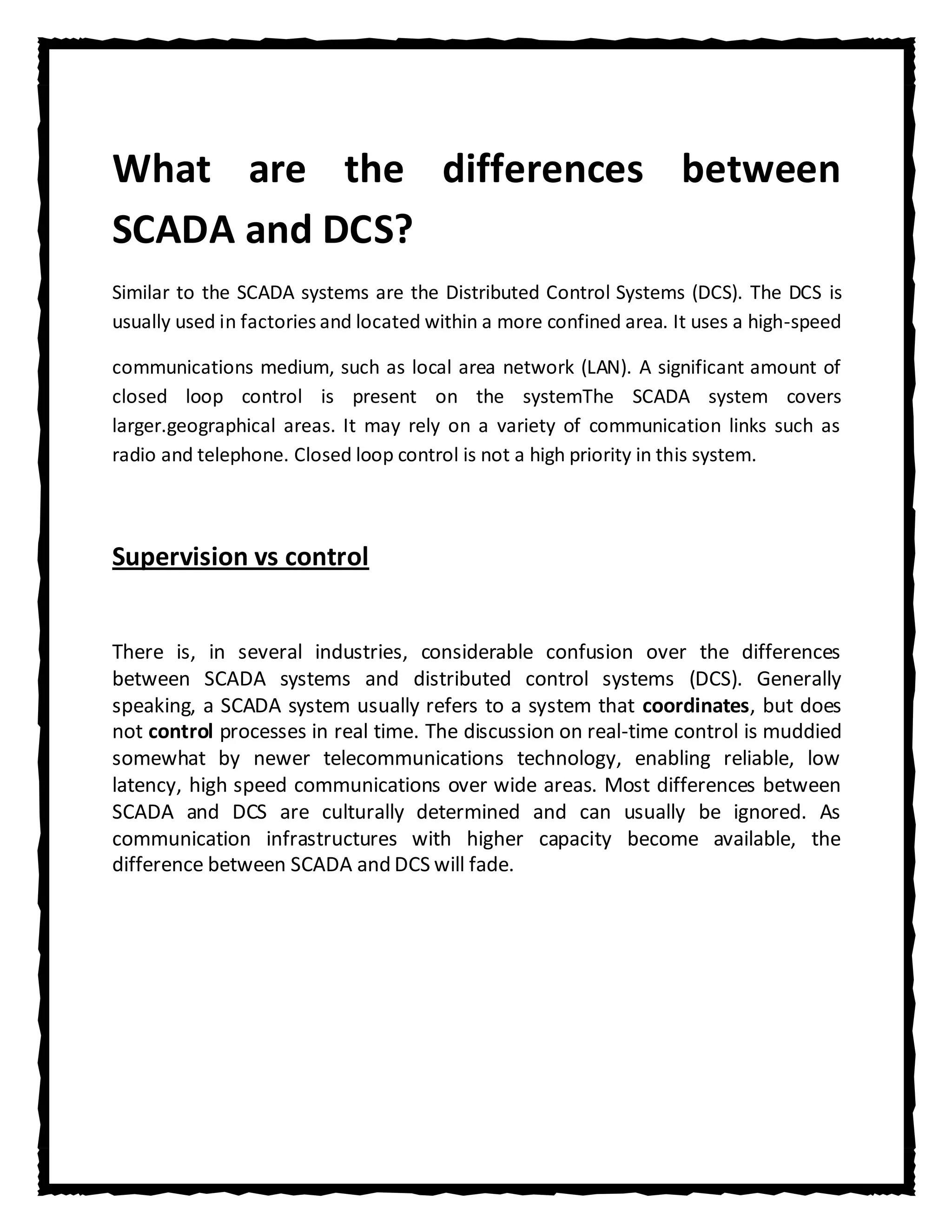What are the differences between
SCADA and DCS?
Similar to the SCADA systems are the Distributed Control Systems (DCS). The DCS is
usually used in factories and located within a more confined area. It uses a high-speed

communications medium, such as local area network (LAN). A significant amount of
closed loop control is present on the systemThe SCADA system covers
larger.geographical areas. It may rely on a variety of communication links such as
radio and telephone. Closed loop control is not a high priority in this system.



Supervision vs control


There is, in several industries, considerable confusion over the differences
between SCADA systems and distributed control systems (DCS). Generally
speaking, a SCADA system usually refers to a system that coordinates, but does
not control processes in real time. The discussion on real-time control is muddied
somewhat by newer telecommunications technology, enabling reliable, low
latency, high speed communications over wide areas. Most differences between
SCADA and DCS are culturally determined and can usually be ignored. As
communication infrastructures with higher capacity become available, the
difference between SCADA and DCS will fade.
 